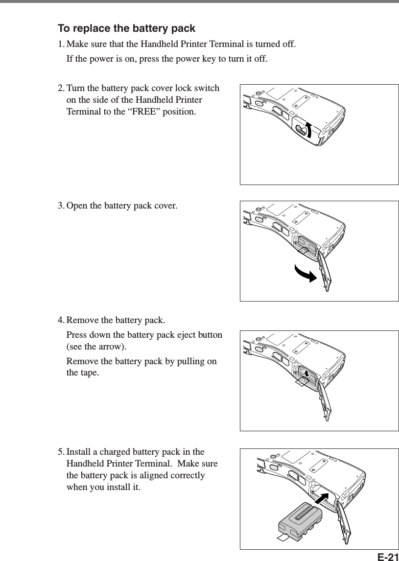 E-21To replace the battery pack1. Make sure that the Handheld Printer Terminal is turned off.If the power is on, press the power key to turn it off.2. Turn the battery pack cover lock switchon the side of the Handheld PrinterTerminal to the “FREE” position.3. Open the battery pack cover.4. Remove the battery pack.Press down the battery pack eject button(see the arrow).Remove the battery pack by pulling onthe tape.5. Install a charged battery pack in theHandheld Printer Terminal.  Make surethe battery pack is aligned correctlywhen you install it.