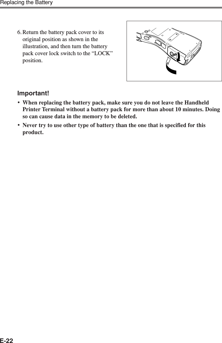 E-22Important!•When replacing the battery pack, make sure you do not leave the HandheldPrinter Terminal without a battery pack for more than about 10 minutes. Doingso can cause data in the memory to be deleted.•Never try to use other type of battery than the one that is specified for thisproduct.6. Return the battery pack cover to itsoriginal position as shown in theillustration, and then turn the batterypack cover lock switch to the “LOCK”position.Replacing the Battery