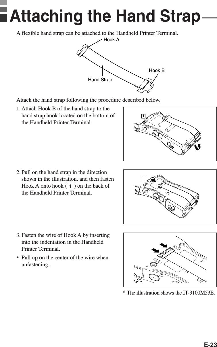 E-23A flexible hand strap can be attached to the Handheld Printer Terminal.Hook AHand StrapHook BAttach the hand strap following the procedure described below.1. Attach Hook B of the hand strap to thehand strap hook located on the bottom ofthe Handheld Printer Terminal.2. Pull on the hand strap in the directionshown in the illustration, and then fastenHook A onto hook (     ) on the back ofthe Handheld Printer Terminal.3. Fasten the wire of Hook A by insertinginto the indentation in the HandheldPrinter Terminal.•Pull up on the center of the wire whenunfastening.Attaching the Hand Strap111* The illustration shows the IT-3100M53E.