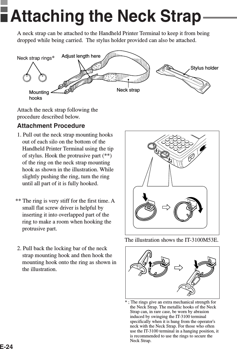 E-24A neck strap can be attached to the Handheld Printer Terminal to keep it from beingdropped while being carried.  The stylus holder provided can also be attached.Attach the neck strap following theprocedure described below.Attachment Procedure1. Pull out the neck strap mounting hooksout of each silo on the bottom of theHandheld Printer Terminal using the tipof stylus. Hook the protrusive part (**)of the ring on the neck strap mountinghook as shown in the illustration. Whileslightly pushing the ring, turn the ringuntil all part of it is fully hooked.** The ring is very stiff for the first time. Asmall flat screw driver is helpful byinserting it into overlapped part of thering to make a room when hooking theprotrusive part.2. Pull back the locking bar of the neckstrap mounting hook and then hook themounting hook onto the ring as shown inthe illustration.Neck strapAdjust length hereMounting hooksStylus holderAttaching the Neck StrapThe illustration shows the IT-3100M53E.* ; The rings give an extra mechanical strength forthe Neck Strap. The metallic hooks of the NeckStrap can, in rare case, be worn by abrasioninduced by swinging the IT-3100 terminalspecifically when it is hung from the operator&apos;sneck with the Neck Strap. For those who oftenuse the IT-3100 terminal in a hanging position, itis recommended to use the rings to secure theNeck Strap.Neck strap rings*