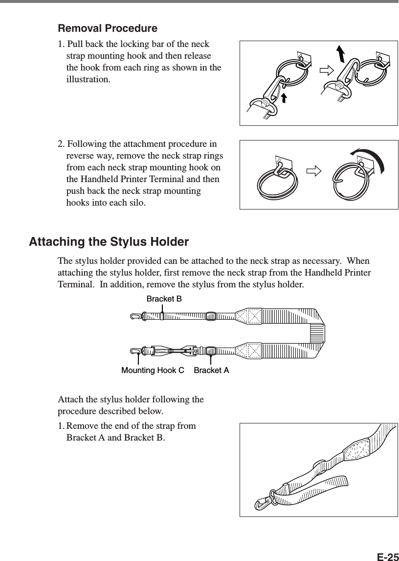 E-25Removal Procedure1. Pull back the locking bar of the neckstrap mounting hook and then releasethe hook from each ring as shown in theillustration.2. Following the attachment procedure inreverse way, remove the neck strap ringsfrom each neck strap mounting hook onthe Handheld Printer Terminal and thenpush back the neck strap mountinghooks into each silo.Attaching the Stylus HolderThe stylus holder provided can be attached to the neck strap as necessary.  Whenattaching the stylus holder, first remove the neck strap from the Handheld PrinterTerminal.  In addition, remove the stylus from the stylus holder.Bracket AMounting Hook CBracket BAttach the stylus holder following theprocedure described below.1. Remove the end of the strap fromBracket A and Bracket B.