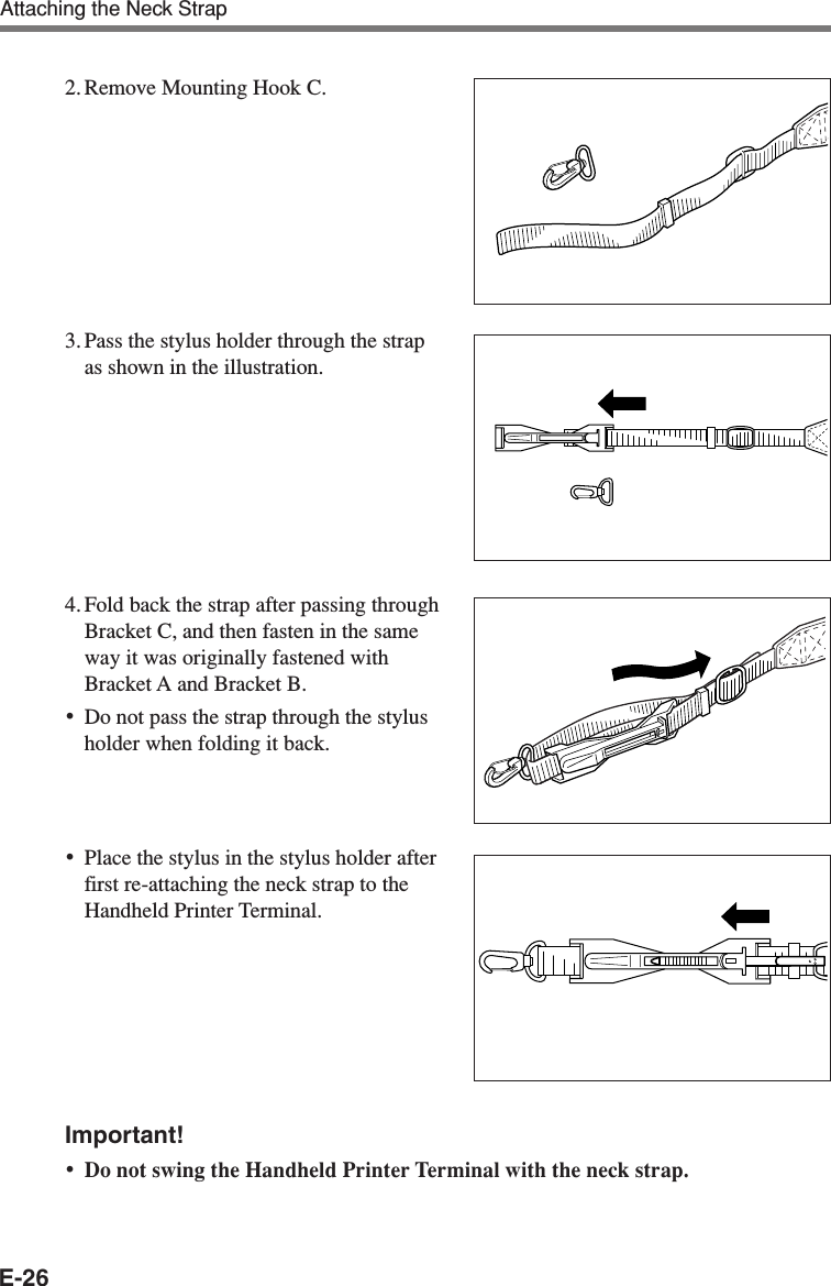 E-262. Remove Mounting Hook C.3. Pass the stylus holder through the strapas shown in the illustration.4. Fold back the strap after passing throughBracket C, and then fasten in the sameway it was originally fastened withBracket A and Bracket B.•Do not pass the strap through the stylusholder when folding it back.•Place the stylus in the stylus holder afterfirst re-attaching the neck strap to theHandheld Printer Terminal.Important!•Do not swing the Handheld Printer Terminal with the neck strap.Attaching the Neck Strap