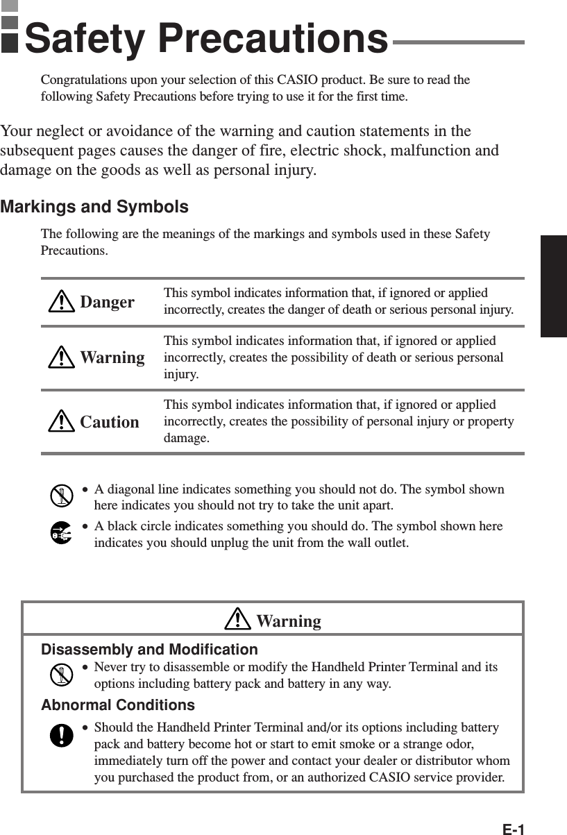 E-1Congratulations upon your selection of this CASIO product. Be sure to read thefollowing Safety Precautions before trying to use it for the first time.Your neglect or avoidance of the warning and caution statements in thesubsequent pages causes the danger of fire, electric shock, malfunction anddamage on the goods as well as personal injury.Markings and SymbolsThe following are the meanings of the markings and symbols used in these SafetyPrecautions.This symbol indicates information that, if ignored or appliedincorrectly, creates the danger of death or serious personal injury.This symbol indicates information that, if ignored or appliedincorrectly, creates the possibility of death or serious personalinjury.This symbol indicates information that, if ignored or appliedincorrectly, creates the possibility of personal injury or propertydamage.•A diagonal line indicates something you should not do. The symbol shownhere indicates you should not try to take the unit apart.•A black circle indicates something you should do. The symbol shown hereindicates you should unplug the unit from the wall outlet.WarningDisassembly and Modification•Never try to disassemble or modify the Handheld Printer Terminal and itsoptions including battery pack and battery in any way.Abnormal Conditions•Should the Handheld Printer Terminal and/or its options including batterypack and battery become hot or start to emit smoke or a strange odor,immediately turn off the power and contact your dealer or distributor whomyou purchased the product from, or an authorized CASIO service provider.WarningCautionDangerSafety Precautions