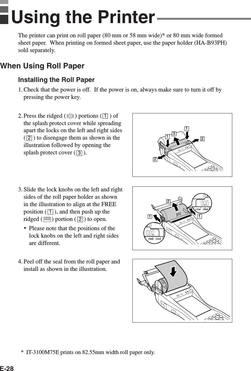 E-28The printer can print on roll paper (80 mm or 58 mm wide)* or 80 mm wide formedsheet paper.  When printing on formed sheet paper, use the paper holder (HA-B93PH)sold separately.When Using Roll PaperInstalling the Roll Paper1. Check that the power is off.  If the power is on, always make sure to turn it off bypressing the power key.2. Press the ridged ( ) portions (     ) ofthe splash protect cover while spreadingapart the locks on the left and right sides(     ) to disengage them as shown in theillustration followed by opening thesplash protect cover (     ).3. Slide the lock knobs on the left and rightsides of the roll paper holder as shownin the illustration to align at the FREEposition (     ), and then push up theridged ( ) portion (     ) to open.•Please note that the positions of thelock knobs on the left and right sidesare different.4. Peel off the seal from the roll paper andinstall as shown in the illustration.12312Using the Printer13221121LOCK FREELOCKFREE*IT-3100M75E prints on 82.55mm width roll paper only.