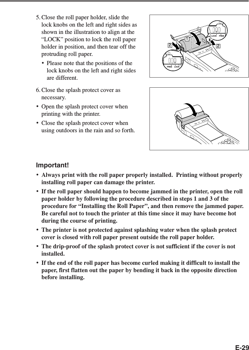 E-295. Close the roll paper holder, slide thelock knobs on the left and right sides asshown in the illustration to align at the“LOCK” position to lock the roll paperholder in position, and then tear off theprotruding roll paper.•Please note that the positions of thelock knobs on the left and right sidesare different.6. Close the splash protect cover asnecessary.•Open the splash protect cover whenprinting with the printer.•Close the splash protect cover whenusing outdoors in the rain and so forth.Important!•Always print with the roll paper properly installed.  Printing without properlyinstalling roll paper can damage the printer.•If the roll paper should happen to become jammed in the printer, open the rollpaper holder by following the procedure described in steps 1 and 3 of theprocedure for “Installing the Roll Paper”, and then remove the jammed paper.Be careful not to touch the printer at this time since it may have become hotduring the course of printing.•The printer is not protected against splashing water when the splash protectcover is closed with roll paper present outside the roll paper holder.•The drip-proof of the splash protect cover is not sufficient if the cover is notinstalled.•If the end of the roll paper has become curled making it difficult to install thepaper, first flatten out the paper by bending it back in the opposite directionbefore installing.LOCK FREE212LOCKFREE