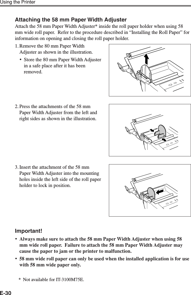 E-30Attaching the 58 mm Paper Width AdjusterAttach the 58 mm Paper Width Adjuster* inside the roll paper holder when using 58mm wide roll paper.  Refer to the procedure described in “Installing the Roll Paper” forinformation on opening and closing the roll paper holder.1. Remove the 80 mm Paper WidthAdjuster as shown in the illustration.•Store the 80 mm Paper Width Adjusterin a safe place after it has beenremoved.2. Press the attachments of the 58 mmPaper Width Adjuster from the left andright sides as shown in the illustration.3. Insert the attachment of the 58 mmPaper Width Adjuster into the mountingholes inside the left side of the roll paperholder to lock in position.Important!•Always make sure to attach the 58 mm Paper Width Adjuster when using 58mm wide roll paper.  Failure to attach the 58 mm Paper Width Adjuster maycause the paper to jam or the printer to malfunction.•58 mm wide roll paper can only be used when the installed application is for usewith 58 mm wide paper only.*Not available for IT-3100M75E.Using the Printer