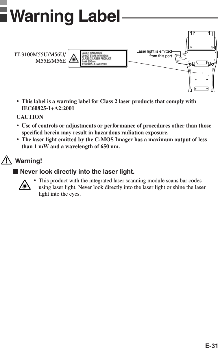 E-31•This label is a warning label for Class 2 laser products that comply withIEC60825-1+A2:2001CAUTION•Use of controls or adjustments or performance of procedures other than thosespecified herein may result in hazardous radiation exposure.•The laser light emitted by the C-MOS Imager has a maximum output of lessthan 1 mW and a wavelength of 650 nm. Warning!  Never look directly into the laser light.•This product with the integrated laser scanning module scans bar codesusing laser light. Never look directly into the laser light or shine the laserlight into the eyes.Laser light is emittedfrom this portIT-3100M55U/M56U/M55E/M56EWarning Label