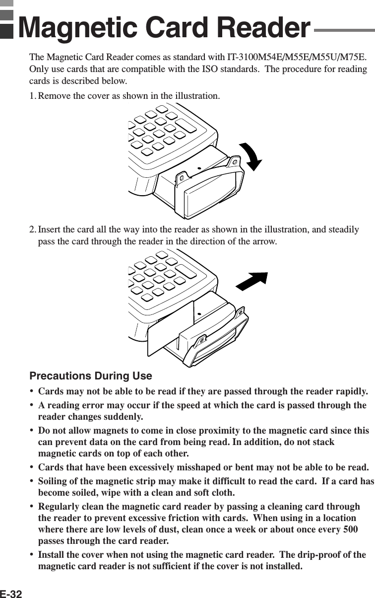 E-32The Magnetic Card Reader comes as standard with IT-3100M54E/M55E/M55U/M75E.Only use cards that are compatible with the ISO standards.  The procedure for readingcards is described below.1. Remove the cover as shown in the illustration.2. Insert the card all the way into the reader as shown in the illustration, and steadilypass the card through the reader in the direction of the arrow.Precautions During Use•Cards may not be able to be read if they are passed through the reader rapidly.•A reading error may occur if the speed at which the card is passed through thereader changes suddenly.•Do not allow magnets to come in close proximity to the magnetic card since thiscan prevent data on the card from being read. In addition, do not stackmagnetic cards on top of each other.•Cards that have been excessively misshaped or bent may not be able to be read.•Soiling of the magnetic strip may make it difficult to read the card.  If a card hasbecome soiled, wipe with a clean and soft cloth.•Regularly clean the magnetic card reader by passing a cleaning card throughthe reader to prevent excessive friction with cards.  When using in a locationwhere there are low levels of dust, clean once a week or about once every 500passes through the card reader.•Install the cover when not using the magnetic card reader.  The drip-proof of themagnetic card reader is not sufficient if the cover is not installed.Magnetic Card Reader