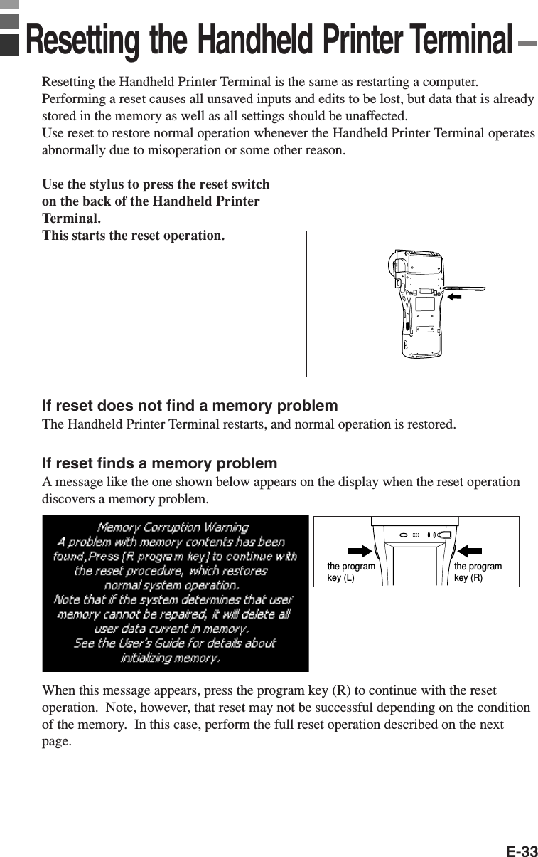 E-33Resetting the Handheld Printer Terminal is the same as restarting a computer.Performing a reset causes all unsaved inputs and edits to be lost, but data that is alreadystored in the memory as well as all settings should be unaffected.Use reset to restore normal operation whenever the Handheld Printer Terminal operatesabnormally due to misoperation or some other reason.Use the stylus to press the reset switchon the back of the Handheld PrinterTerminal.This starts the reset operation.If reset does not find a memory problemThe Handheld Printer Terminal restarts, and normal operation is restored.If reset finds a memory problemA message like the one shown below appears on the display when the reset operationdiscovers a memory problem.When this message appears, press the program key (R) to continue with the resetoperation.  Note, however, that reset may not be successful depending on the conditionof the memory.  In this case, perform the full reset operation described on the nextpage.the program key (R)the program key (L)Resetting the Handheld Printer Terminal