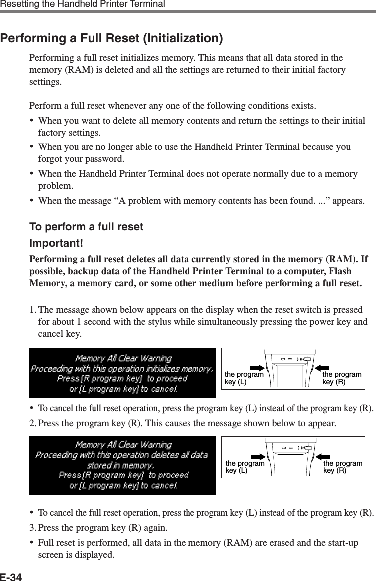 E-34Performing a Full Reset (Initialization)Performing a full reset initializes memory. This means that all data stored in thememory (RAM) is deleted and all the settings are returned to their initial factorysettings.Perform a full reset whenever any one of the following conditions exists.•When you want to delete all memory contents and return the settings to their initialfactory settings.•When you are no longer able to use the Handheld Printer Terminal because youforgot your password.•When the Handheld Printer Terminal does not operate normally due to a memoryproblem.•When the message “A problem with memory contents has been found. ...” appears.To perform a full resetImportant!Performing a full reset deletes all data currently stored in the memory (RAM). Ifpossible, backup data of the Handheld Printer Terminal to a computer, FlashMemory, a memory card, or some other medium before performing a full reset.1. The message shown below appears on the display when the reset switch is pressedfor about 1 second with the stylus while simultaneously pressing the power key andcancel key.•To cancel the full reset operation, press the program key (L) instead of the program key (R).2. Press the program key (R). This causes the message shown below to appear.•To cancel the full reset operation, press the program key (L) instead of the program key (R).3. Press the program key (R) again.•Full reset is performed, all data in the memory (RAM) are erased and the start-upscreen is displayed.the programkey (R)the programkey (L)the programkey (R)the programkey (L)Resetting the Handheld Printer Terminal