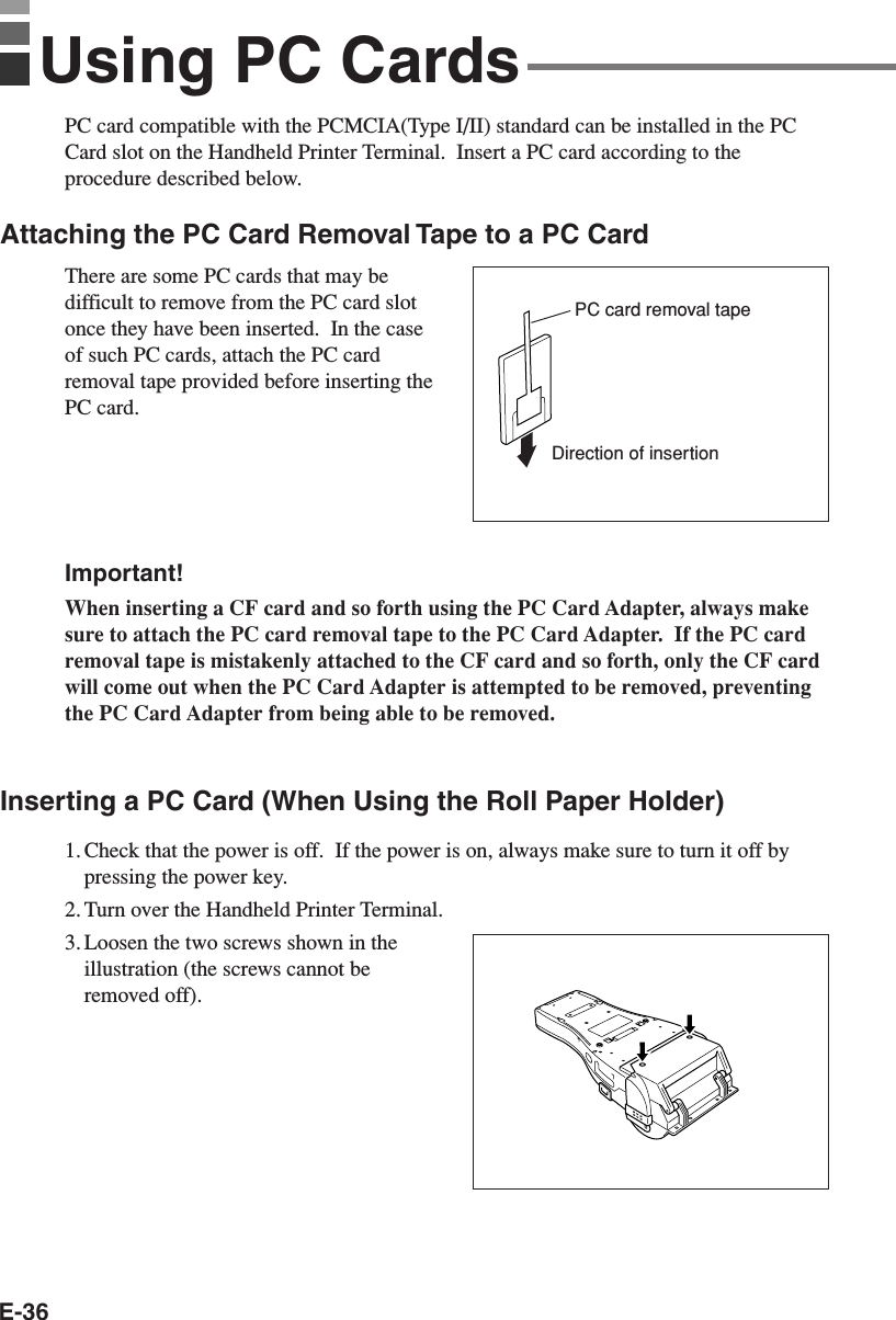 E-36PC card compatible with the PCMCIA(Type I/II) standard can be installed in the PCCard slot on the Handheld Printer Terminal.  Insert a PC card according to theprocedure described below.Attaching the PC Card Removal Tape to a PC CardThere are some PC cards that may bedifficult to remove from the PC card slotonce they have been inserted.  In the caseof such PC cards, attach the PC cardremoval tape provided before inserting thePC card.Important!When inserting a CF card and so forth using the PC Card Adapter, always makesure to attach the PC card removal tape to the PC Card Adapter.  If the PC cardremoval tape is mistakenly attached to the CF card and so forth, only the CF cardwill come out when the PC Card Adapter is attempted to be removed, preventingthe PC Card Adapter from being able to be removed.Inserting a PC Card (When Using the Roll Paper Holder)1. Check that the power is off.  If the power is on, always make sure to turn it off bypressing the power key.2. Turn over the Handheld Printer Terminal.3. Loosen the two screws shown in theillustration (the screws cannot beremoved off).Using PC CardsDirection of insertionPC card removal tape