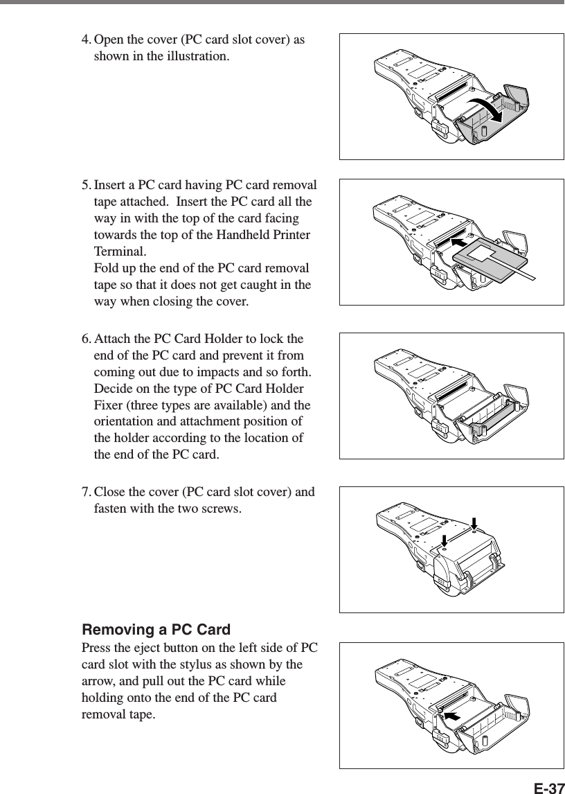 E-374. Open the cover (PC card slot cover) asshown in the illustration.5. Insert a PC card having PC card removaltape attached.  Insert the PC card all theway in with the top of the card facingtowards the top of the Handheld PrinterTerminal.Fold up the end of the PC card removaltape so that it does not get caught in theway when closing the cover.6. Attach the PC Card Holder to lock theend of the PC card and prevent it fromcoming out due to impacts and so forth.Decide on the type of PC Card HolderFixer (three types are available) and theorientation and attachment position ofthe holder according to the location ofthe end of the PC card.7. Close the cover (PC card slot cover) andfasten with the two screws.Removing a PC CardPress the eject button on the left side of PCcard slot with the stylus as shown by thearrow, and pull out the PC card whileholding onto the end of the PC cardremoval tape.