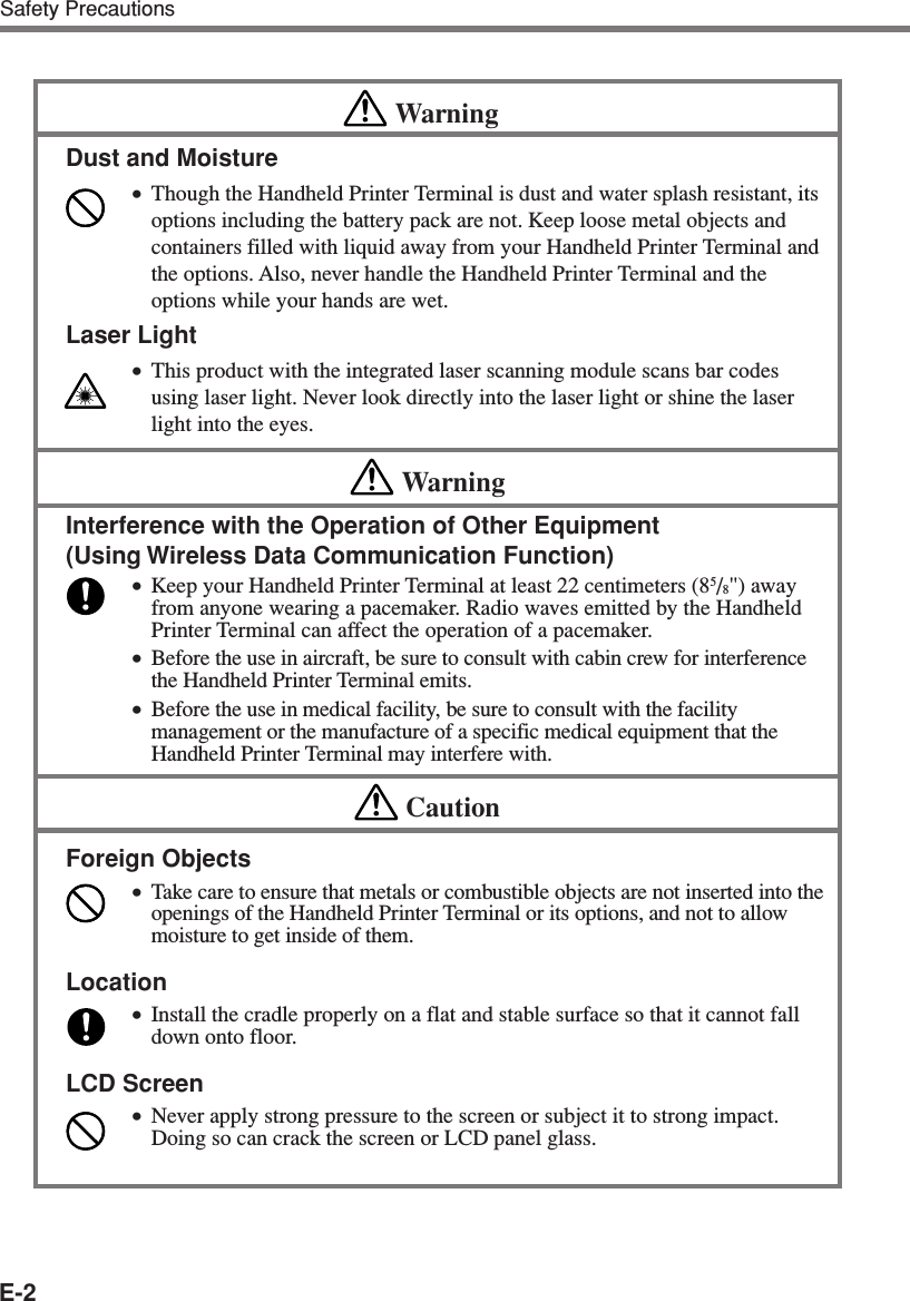 E-2Safety PrecautionsWarningDust and Moisture•Though the Handheld Printer Terminal is dust and water splash resistant, itsoptions including the battery pack are not. Keep loose metal objects andcontainers filled with liquid away from your Handheld Printer Terminal andthe options. Also, never handle the Handheld Printer Terminal and theoptions while your hands are wet.Laser Light•This product with the integrated laser scanning module scans bar codesusing laser light. Never look directly into the laser light or shine the laserlight into the eyes.WarningInterference with the Operation of Other Equipment(Using Wireless Data Communication Function)•Keep your Handheld Printer Terminal at least 22 centimeters (85/8&quot;) awayfrom anyone wearing a pacemaker. Radio waves emitted by the HandheldPrinter Terminal can affect the operation of a pacemaker.•Before the use in aircraft, be sure to consult with cabin crew for interferencethe Handheld Printer Terminal emits.•Before the use in medical facility, be sure to consult with the facilitymanagement or the manufacture of a specific medical equipment that theHandheld Printer Terminal may interfere with.CautionForeign Objects•Take care to ensure that metals or combustible objects are not inserted into theopenings of the Handheld Printer Terminal or its options, and not to allowmoisture to get inside of them.Location•Install the cradle properly on a flat and stable surface so that it cannot falldown onto floor.LCD Screen•Never apply strong pressure to the screen or subject it to strong impact.Doing so can crack the screen or LCD panel glass.