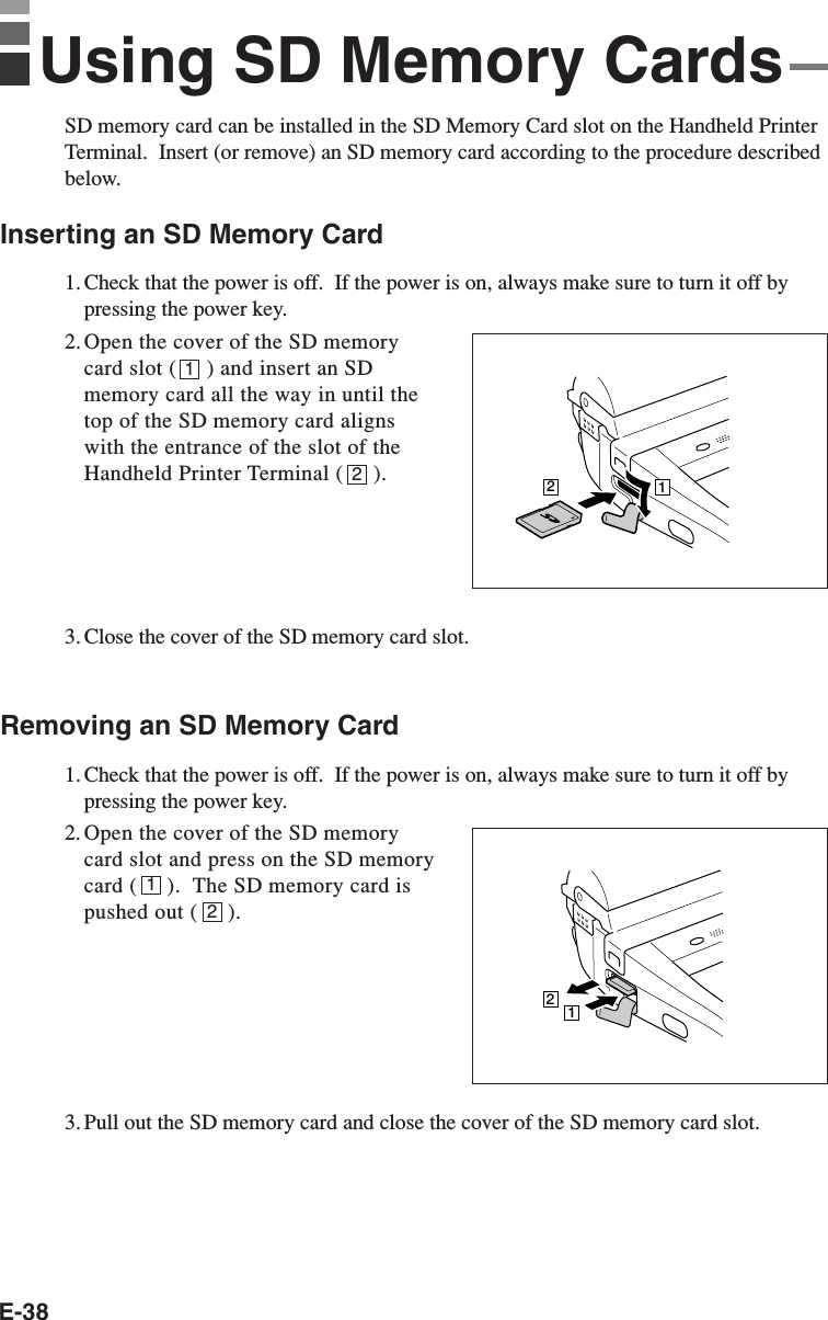 E-3812SD memory card can be installed in the SD Memory Card slot on the Handheld PrinterTerminal.  Insert (or remove) an SD memory card according to the procedure describedbelow.Inserting an SD Memory Card1. Check that the power is off.  If the power is on, always make sure to turn it off bypressing the power key.2. Open the cover of the SD memorycard slot (     ) and insert an SDmemory card all the way in until thetop of the SD memory card alignswith the entrance of the slot of theHandheld Printer Terminal (     ).3. Close the cover of the SD memory card slot.Removing an SD Memory Card1. Check that the power is off.  If the power is on, always make sure to turn it off bypressing the power key.2. Open the cover of the SD memorycard slot and press on the SD memorycard (     ).  The SD memory card ispushed out (     ).3. Pull out the SD memory card and close the cover of the SD memory card slot.12Using SD Memory Cards2112