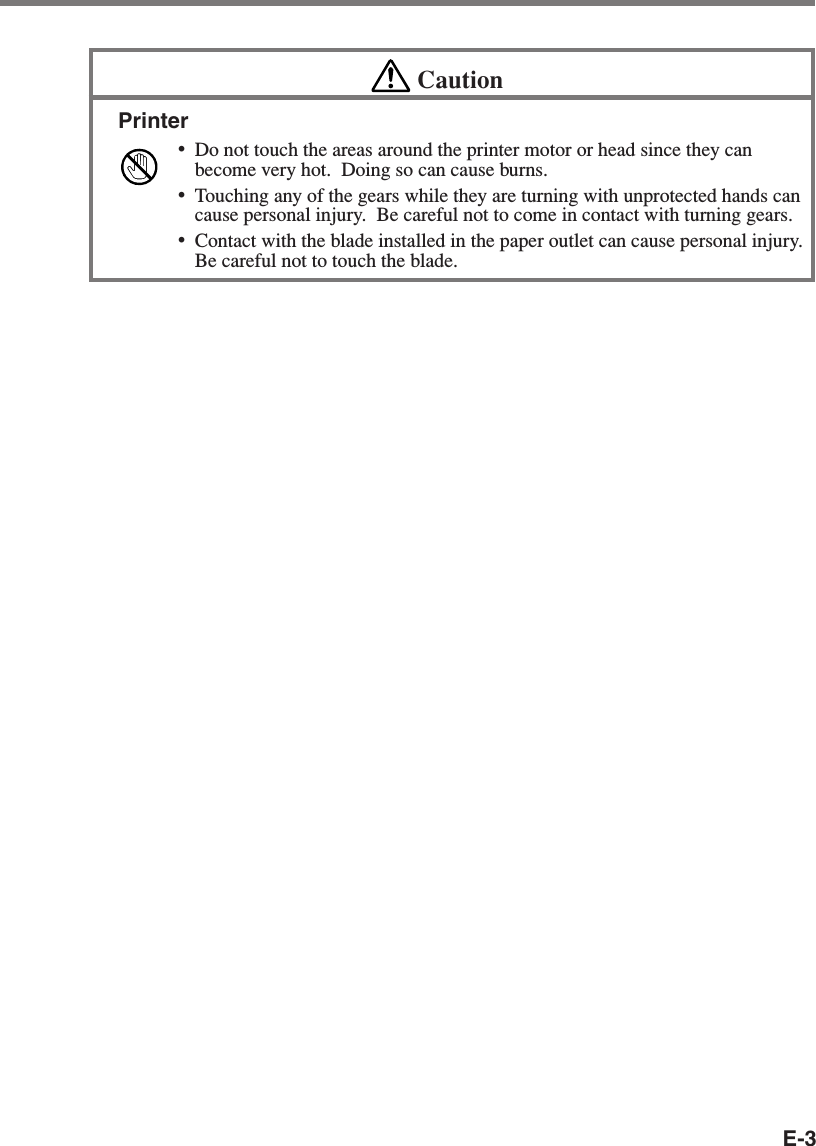 E-3CautionPrinter•Do not touch the areas around the printer motor or head since they canbecome very hot.  Doing so can cause burns.•Touching any of the gears while they are turning with unprotected hands cancause personal injury.  Be careful not to come in contact with turning gears.•Contact with the blade installed in the paper outlet can cause personal injury.Be careful not to touch the blade.