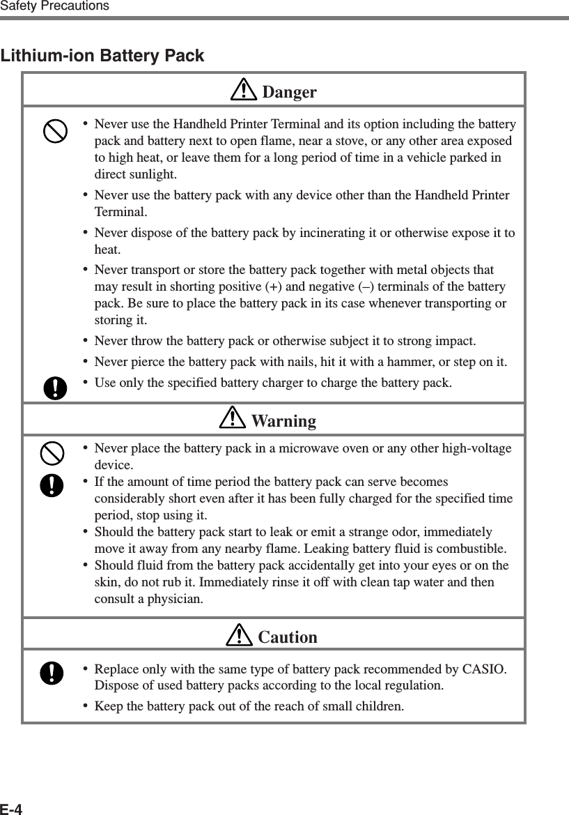 E-4Safety PrecautionsLithium-ion Battery PackDanger•Never use the Handheld Printer Terminal and its option including the batterypack and battery next to open flame, near a stove, or any other area exposedto high heat, or leave them for a long period of time in a vehicle parked indirect sunlight.•Never use the battery pack with any device other than the Handheld PrinterTerminal.•Never dispose of the battery pack by incinerating it or otherwise expose it toheat.•Never transport or store the battery pack together with metal objects thatmay result in shorting positive (+) and negative (–) terminals of the batterypack. Be sure to place the battery pack in its case whenever transporting orstoring it.•Never throw the battery pack or otherwise subject it to strong impact.•Never pierce the battery pack with nails, hit it with a hammer, or step on it.•Use only the specified battery charger to charge the battery pack.Warning•Never place the battery pack in a microwave oven or any other high-voltagedevice.•If the amount of time period the battery pack can serve becomesconsiderably short even after it has been fully charged for the specified timeperiod, stop using it.•Should the battery pack start to leak or emit a strange odor, immediatelymove it away from any nearby flame. Leaking battery fluid is combustible.•Should fluid from the battery pack accidentally get into your eyes or on theskin, do not rub it. Immediately rinse it off with clean tap water and thenconsult a physician.Caution•Replace only with the same type of battery pack recommended by CASIO.Dispose of used battery packs according to the local regulation.•Keep the battery pack out of the reach of small children.