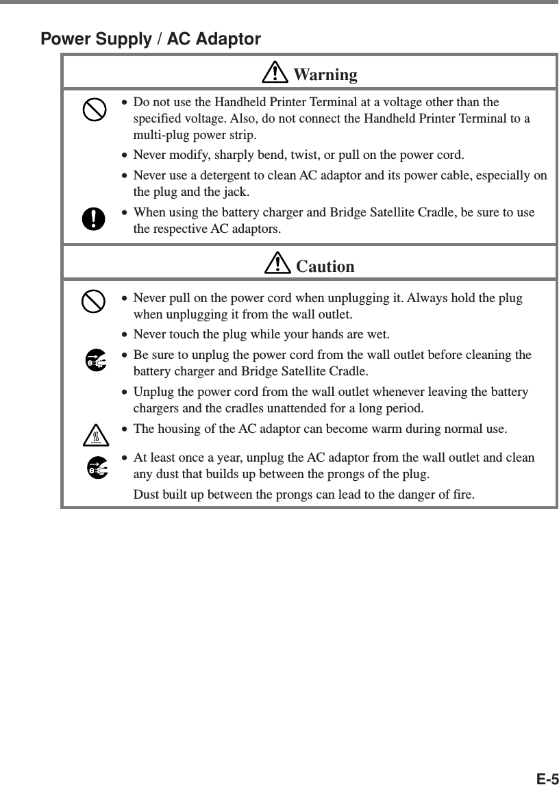 E-5Power Supply / AC AdaptorWarning•Do not use the Handheld Printer Terminal at a voltage other than thespecified voltage. Also, do not connect the Handheld Printer Terminal to amulti-plug power strip.•Never modify, sharply bend, twist, or pull on the power cord.•Never use a detergent to clean AC adaptor and its power cable, especially onthe plug and the jack.•When using the battery charger and Bridge Satellite Cradle, be sure to usethe respective AC adaptors.Caution•Never pull on the power cord when unplugging it. Always hold the plugwhen unplugging it from the wall outlet.•Never touch the plug while your hands are wet.•Be sure to unplug the power cord from the wall outlet before cleaning thebattery charger and Bridge Satellite Cradle.•Unplug the power cord from the wall outlet whenever leaving the batterychargers and the cradles unattended for a long period.•The housing of the AC adaptor can become warm during normal use.•At least once a year, unplug the AC adaptor from the wall outlet and cleanany dust that builds up between the prongs of the plug.Dust built up between the prongs can lead to the danger of fire.