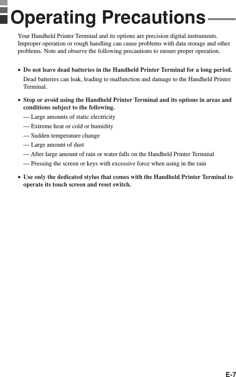 E-7Your Handheld Printer Terminal and its options are precision digital instruments.Improper operation or rough handling can cause problems with data storage and otherproblems. Note and observe the following precautions to ensure proper operation.•Do not leave dead batteries in the Handheld Printer Terminal for a long period.Dead batteries can leak, leading to malfunction and damage to the Handheld PrinterTerminal.•Stop or avoid using the Handheld Printer Terminal and its options in areas andconditions subject to the following.— Large amounts of static electricity— Extreme heat or cold or humidity— Sudden temperature change— Large amount of dust— After large amount of rain or water falls on the Handheld Printer Terminal— Pressing the screen or keys with excessive force when using in the rain•Use only the dedicated stylus that comes with the Handheld Printer Terminal tooperate its touch screen and reset switch.Operating Precautions