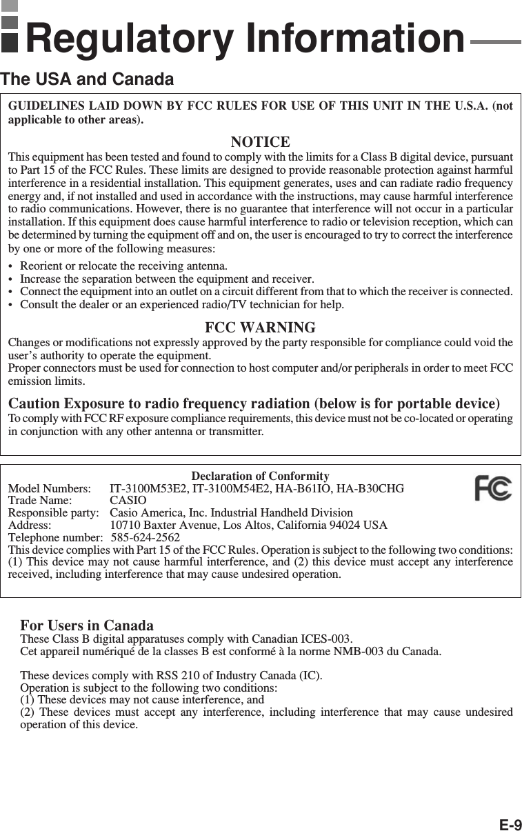 E-9GUIDELINES LAID DOWN BY FCC RULES FOR USE OF THIS UNIT IN THE U.S.A. (notapplicable to other areas).NOTICEThis equipment has been tested and found to comply with the limits for a Class B digital device, pursuantto Part 15 of the FCC Rules. These limits are designed to provide reasonable protection against harmfulinterference in a residential installation. This equipment generates, uses and can radiate radio frequencyenergy and, if not installed and used in accordance with the instructions, may cause harmful interferenceto radio communications. However, there is no guarantee that interference will not occur in a particularinstallation. If this equipment does cause harmful interference to radio or television reception, which canbe determined by turning the equipment off and on, the user is encouraged to try to correct the interferenceby one or more of the following measures:•Reorient or relocate the receiving antenna.•Increase the separation between the equipment and receiver.•Connect the equipment into an outlet on a circuit different from that to which the receiver is connected.•Consult the dealer or an experienced radio/TV technician for help.FCC WARNINGChanges or modifications not expressly approved by the party responsible for compliance could void theuser’s authority to operate the equipment.Proper connectors must be used for connection to host computer and/or peripherals in order to meet FCCemission limits.Caution Exposure to radio frequency radiation (below is for portable device)To comply with FCC RF exposure compliance requirements, this device must not be co-located or operatingin conjunction with any other antenna or transmitter.Declaration of ConformityModel Numbers: IT-3100M53E2, IT-3100M54E2, HA-B61IO, HA-B30CHGTrade Name: CASIOResponsible party: Casio America, Inc. Industrial Handheld DivisionAddress: 10710 Baxter Avenue, Los Altos, California 94024 USATelephone number:  585-624-2562This device complies with Part 15 of the FCC Rules. Operation is subject to the following two conditions:(1) This device may not cause harmful interference, and (2) this device must accept any interferencereceived, including interference that may cause undesired operation.For Users in CanadaThese Class B digital apparatuses comply with Canadian ICES-003.Cet appareil numériqué de la classes B est conformé à la norme NMB-003 du Canada.These devices comply with RSS 210 of Industry Canada (IC).Operation is subject to the following two conditions:(1) These devices may not cause interference, and(2) These devices must accept any interference, including interference that may cause undesiredoperation of this device.Regulatory InformationThe USA and Canada