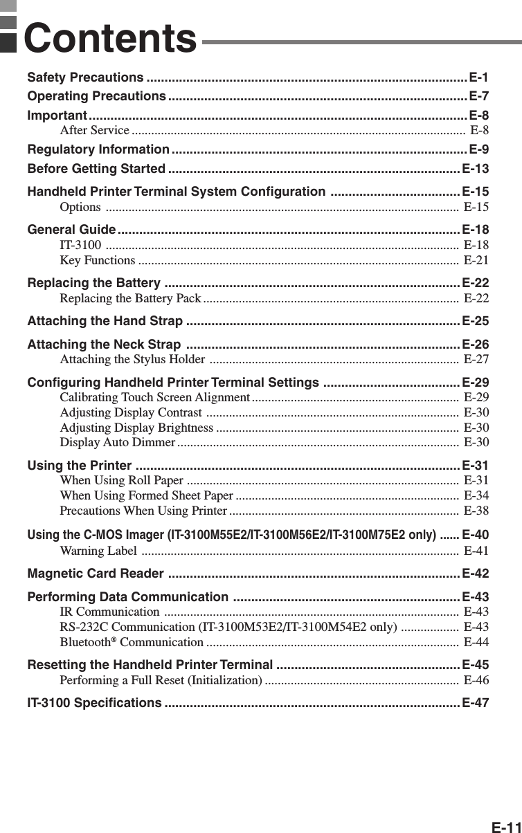 E-11ContentsSafety Precautions .........................................................................................E-1Operating Precautions ...................................................................................E-7Important .........................................................................................................E-8After Service ....................................................................................................... E-8Regulatory Information ..................................................................................E-9Before Getting Started .................................................................................E-13Handheld Printer Terminal System Configuration .................................... E-15Options ............................................................................................................. E-15General Guide ...............................................................................................E-18IT-3100 ............................................................................................................. E-18Key Functions ................................................................................................... E-21Replacing the Battery .................................................................................. E-22Replacing the Battery Pack............................................................................... E-22Attaching the Hand Strap ............................................................................E-25Attaching the Neck Strap ............................................................................ E-26Attaching the Stylus Holder ............................................................................. E-27Configuring Handheld Printer Terminal Settings ...................................... E-29Calibrating Touch Screen Alignment................................................................ E-29Adjusting Display Contrast .............................................................................. E-30Adjusting Display Brightness ........................................................................... E-30Display Auto Dimmer ....................................................................................... E-30Using the Printer .......................................................................................... E-31When Using Roll Paper .................................................................................... E-31When Using Formed Sheet Paper ..................................................................... E-34Precautions When Using Printer ....................................................................... E-38Using the C-MOS Imager (IT-3100M55E2/IT-3100M56E2/IT-3100M75E2 only) ......E-40Warning Label .................................................................................................. E-41Magnetic Card Reader ................................................................................. E-42Performing Data Communication ...............................................................E-43IR Communication ........................................................................................... E-43RS-232C Communication (IT-3100M53E2/IT-3100M54E2 only) .................. E-43Bluetooth® Communication .............................................................................. E-44Resetting the Handheld Printer Terminal ...................................................E-45Performing a Full Reset (Initialization) ............................................................ E-46IT-3100 Specifications .................................................................................. E-47