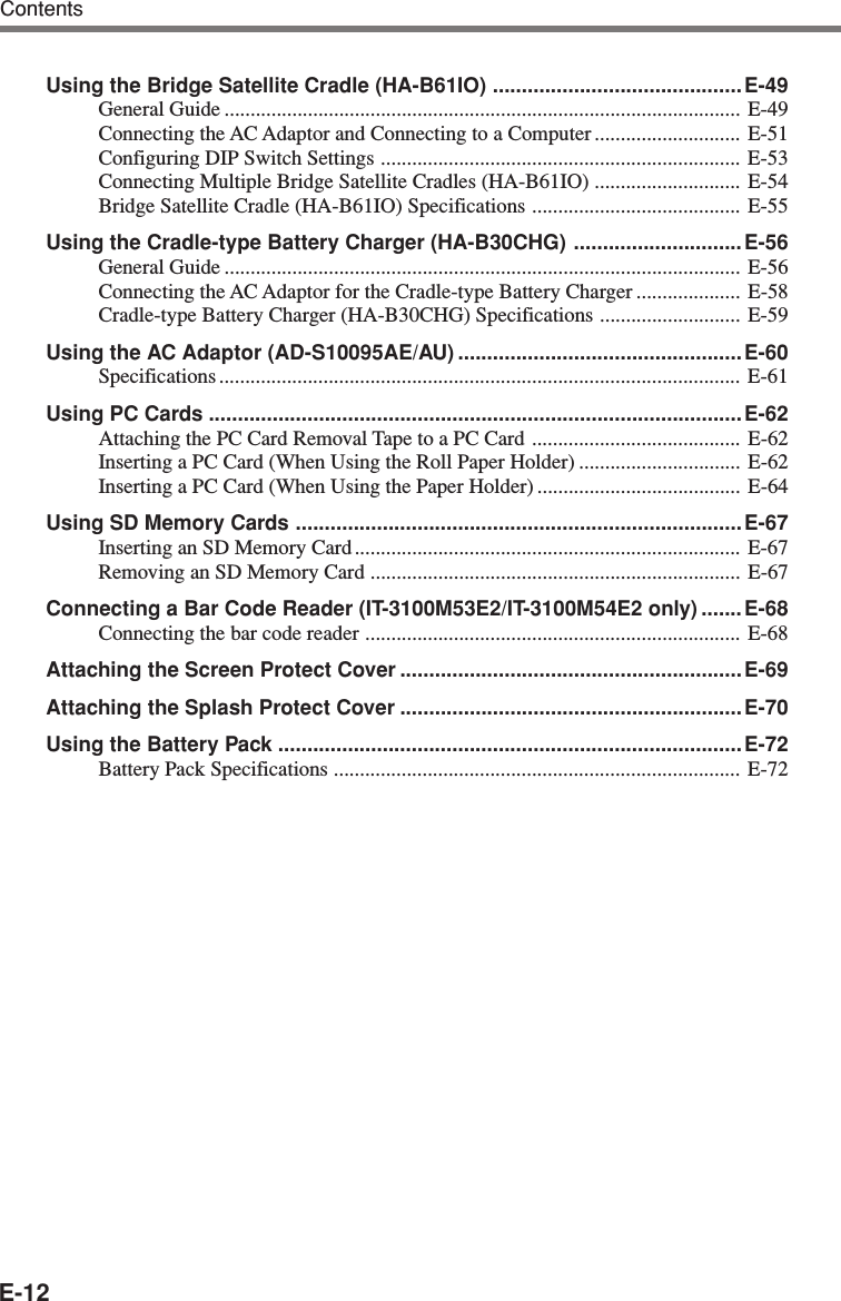 E-12Using the Bridge Satellite Cradle (HA-B61IO) ........................................... E-49General Guide ................................................................................................... E-49Connecting the AC Adaptor and Connecting to a Computer ............................ E-51Configuring DIP Switch Settings ..................................................................... E-53Connecting Multiple Bridge Satellite Cradles (HA-B61IO) ............................ E-54Bridge Satellite Cradle (HA-B61IO) Specifications ........................................ E-55Using the Cradle-type Battery Charger (HA-B30CHG) ............................. E-56General Guide ................................................................................................... E-56Connecting the AC Adaptor for the Cradle-type Battery Charger .................... E-58Cradle-type Battery Charger (HA-B30CHG) Specifications ........................... E-59Using the AC Adaptor (AD-S10095AE/AU) .................................................E-60Specifications .................................................................................................... E-61Using PC Cards ............................................................................................E-62Attaching the PC Card Removal Tape to a PC Card ........................................ E-62Inserting a PC Card (When Using the Roll Paper Holder) ............................... E-62Inserting a PC Card (When Using the Paper Holder) ....................................... E-64Using SD Memory Cards ............................................................................. E-67Inserting an SD Memory Card .......................................................................... E-67Removing an SD Memory Card ....................................................................... E-67Connecting a Bar Code Reader (IT-3100M53E2/IT-3100M54E2 only) ....... E-68Connecting the bar code reader ........................................................................ E-68Attaching the Screen Protect Cover ...........................................................E-69Attaching the Splash Protect Cover ...........................................................E-70Using the Battery Pack ................................................................................E-72Battery Pack Specifications .............................................................................. E-72Contents