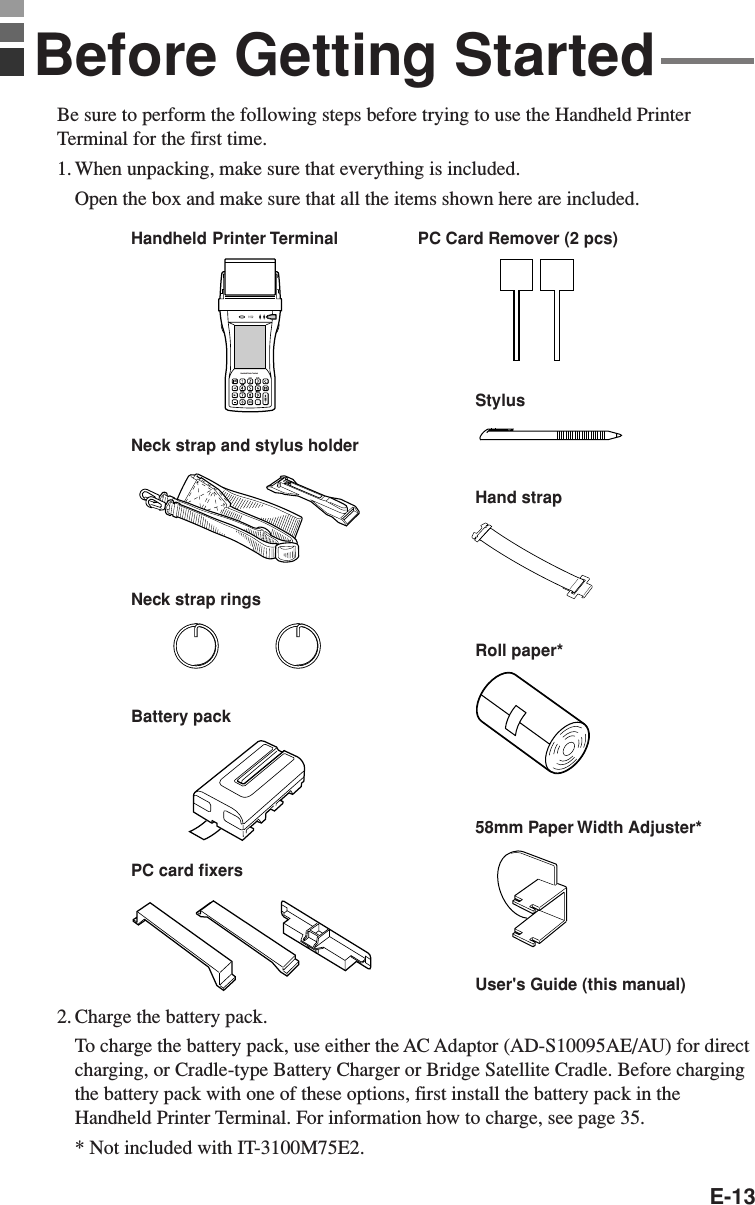 E-13Be sure to perform the following steps before trying to use the Handheld PrinterTerminal for the first time.1. When unpacking, make sure that everything is included.Open the box and make sure that all the items shown here are included.2. Charge the battery pack.To charge the battery pack, use either the AC Adaptor (AD-S10095AE/AU) for directcharging, or Cradle-type Battery Charger or Bridge Satellite Cradle. Before chargingthe battery pack with one of these options, first install the battery pack in theHandheld Printer Terminal. For information how to charge, see page 35.* Not included with IT-3100M75E2.Handheld Printer TerminalnHandheld Printer TerminalStylusHand strapBattery packRoll paper*Neck strap and stylus holderPC card fixersUser&apos;s Guide (this manual)58mm Paper Width Adjuster*PC Card Remover (2 pcs)Before Getting StartedNeck strap rings