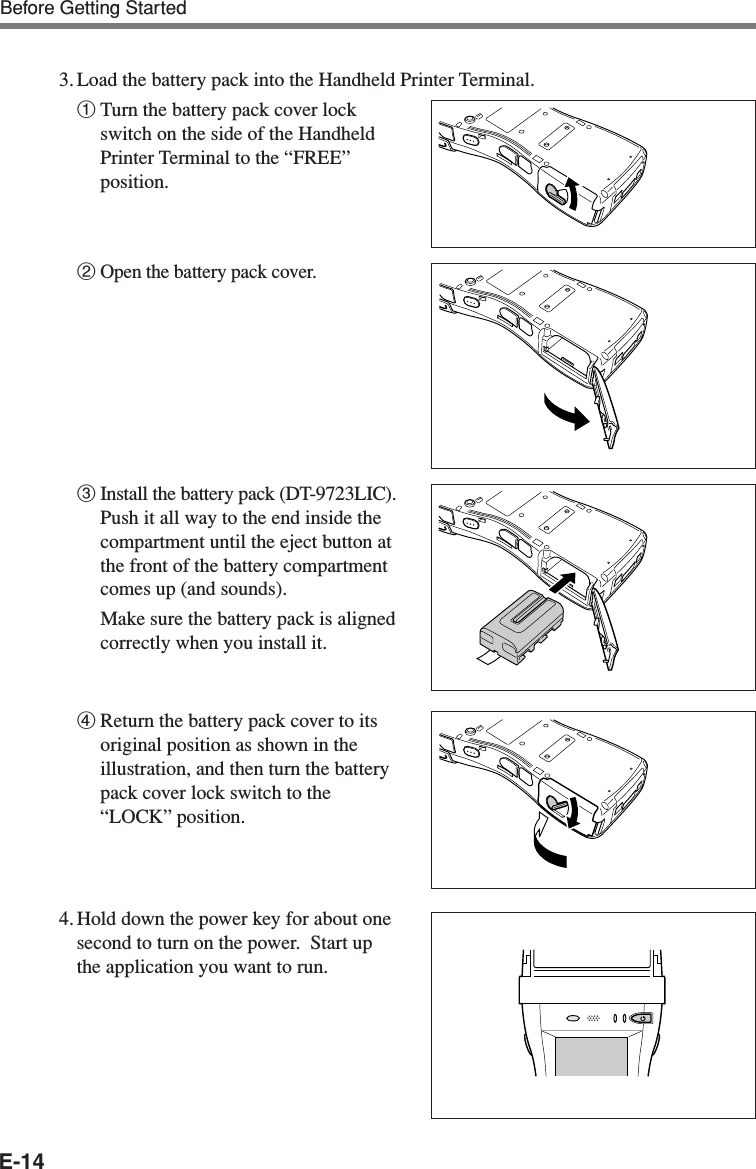 E-143. Load the battery pack into the Handheld Printer Terminal.1Turn the battery pack cover lockswitch on the side of the HandheldPrinter Terminal to the “FREE”position.2Open the battery pack cover.3Install the battery pack (DT-9723LIC).Push it all way to the end inside thecompartment until the eject button atthe front of the battery compartmentcomes up (and sounds).Make sure the battery pack is alignedcorrectly when you install it.4Return the battery pack cover to itsoriginal position as shown in theillustration, and then turn the batterypack cover lock switch to the“LOCK” position.4. Hold down the power key for about onesecond to turn on the power.  Start upthe application you want to run.Before Getting Started