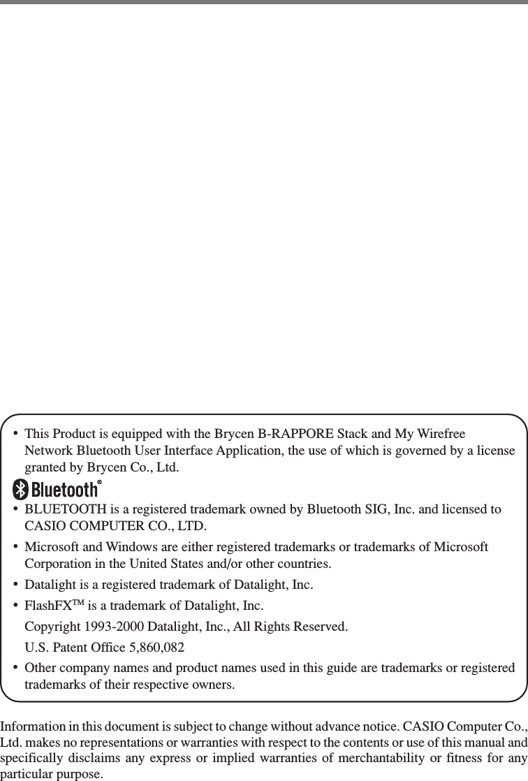 •This Product is equipped with the Brycen B-RAPPORE Stack and My WirefreeNetwork Bluetooth User Interface Application, the use of which is governed by a licensegranted by Brycen Co., Ltd.®•BLUETOOTH is a registered trademark owned by Bluetooth SIG, Inc. and licensed toCASIO COMPUTER CO., LTD.•Microsoft and Windows are either registered trademarks or trademarks of MicrosoftCorporation in the United States and/or other countries.•Datalight is a registered trademark of Datalight, Inc.•FlashFXTM is a trademark of Datalight, Inc.Copyright 1993-2000 Datalight, Inc., All Rights Reserved.U.S. Patent Office 5,860,082•Other company names and product names used in this guide are trademarks or registeredtrademarks of their respective owners.Information in this document is subject to change without advance notice. CASIO Computer Co.,Ltd. makes no representations or warranties with respect to the contents or use of this manual andspecifically disclaims any express or implied warranties of merchantability or fitness for anyparticular purpose.