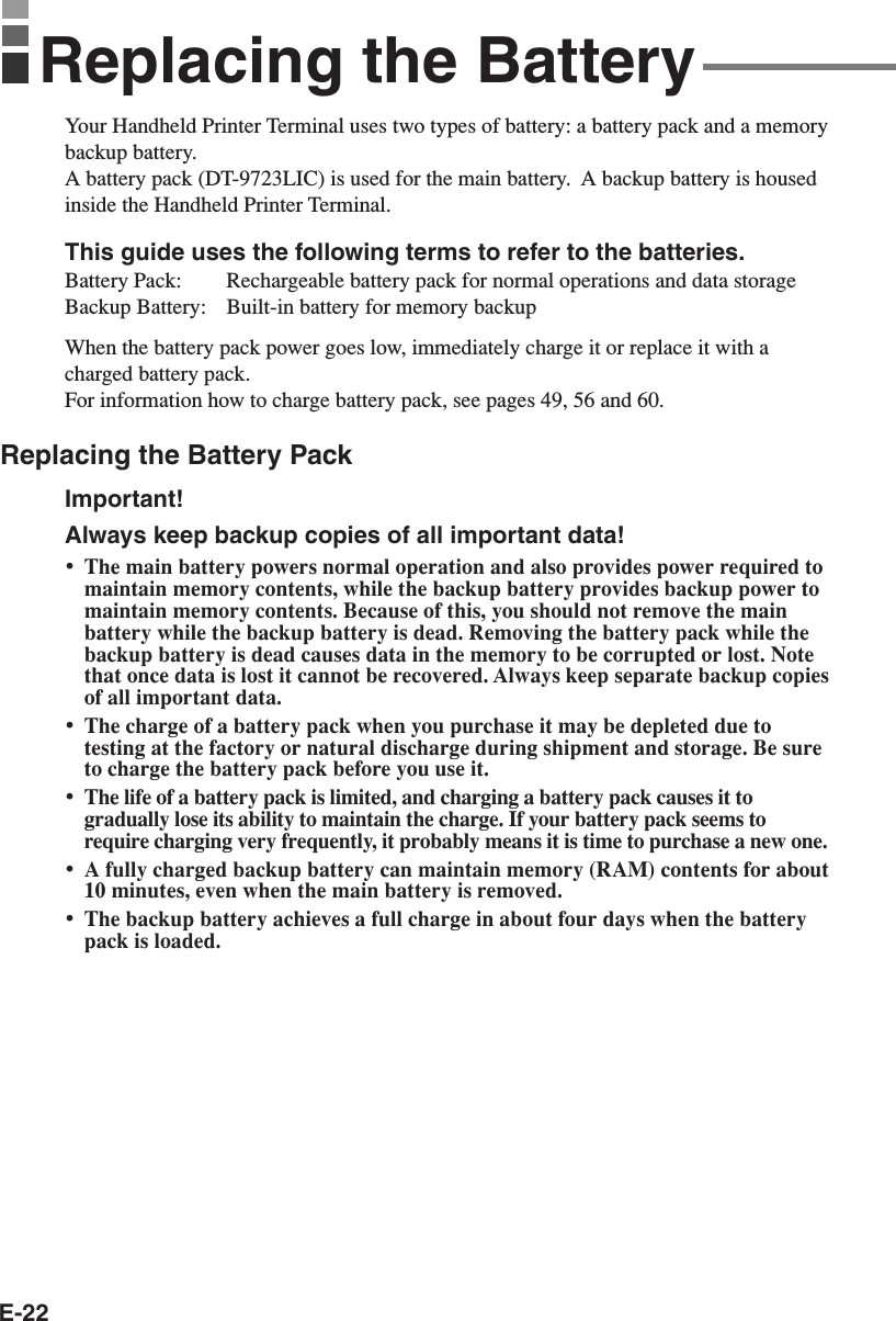 E-22Replacing the BatteryYour Handheld Printer Terminal uses two types of battery: a battery pack and a memorybackup battery.A battery pack (DT-9723LIC) is used for the main battery.  A backup battery is housedinside the Handheld Printer Terminal.This guide uses the following terms to refer to the batteries.Battery Pack: Rechargeable battery pack for normal operations and data storageBackup Battery: Built-in battery for memory backupWhen the battery pack power goes low, immediately charge it or replace it with acharged battery pack.For information how to charge battery pack, see pages 49, 56 and 60.Replacing the Battery PackImportant!Always keep backup copies of all important data!•The main battery powers normal operation and also provides power required tomaintain memory contents, while the backup battery provides backup power tomaintain memory contents. Because of this, you should not remove the mainbattery while the backup battery is dead. Removing the battery pack while thebackup battery is dead causes data in the memory to be corrupted or lost. Notethat once data is lost it cannot be recovered. Always keep separate backup copiesof all important data.•The charge of a battery pack when you purchase it may be depleted due totesting at the factory or natural discharge during shipment and storage. Be sureto charge the battery pack before you use it.•The life of a battery pack is limited, and charging a battery pack causes it togradually lose its ability to maintain the charge. If your battery pack seems torequire charging very frequently, it probably means it is time to purchase a new one.•A fully charged backup battery can maintain memory (RAM) contents for about10 minutes, even when the main battery is removed.•The backup battery achieves a full charge in about four days when the batterypack is loaded.