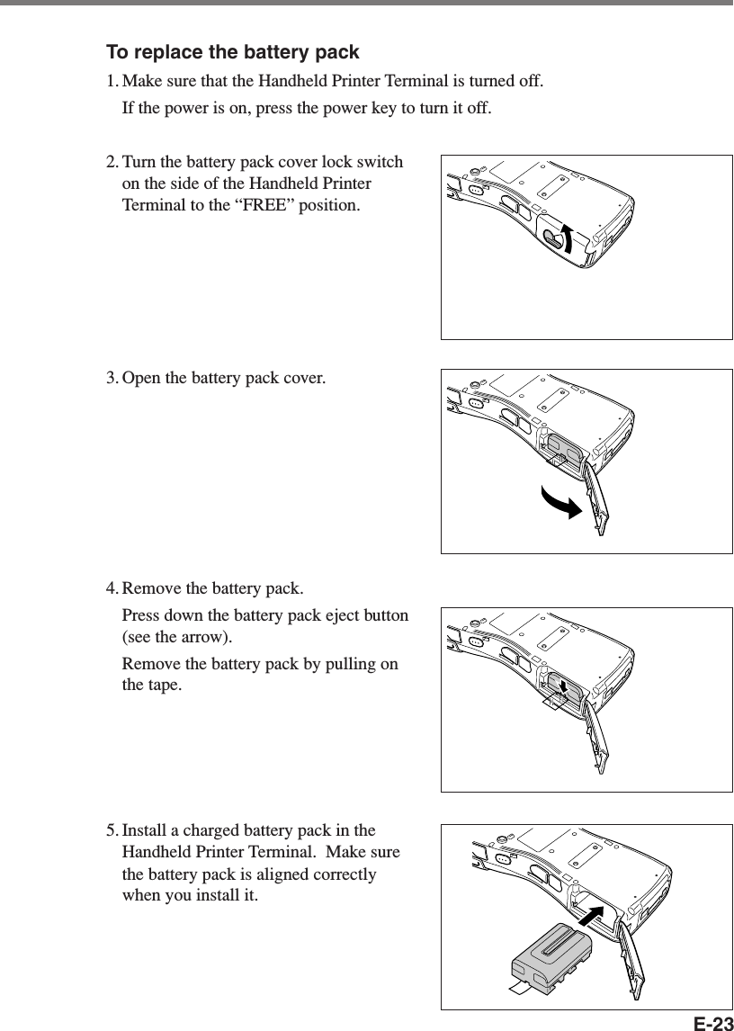 E-23To replace the battery pack1. Make sure that the Handheld Printer Terminal is turned off.If the power is on, press the power key to turn it off.2. Turn the battery pack cover lock switchon the side of the Handheld PrinterTerminal to the “FREE” position.3. Open the battery pack cover.4. Remove the battery pack.Press down the battery pack eject button(see the arrow).Remove the battery pack by pulling onthe tape.5. Install a charged battery pack in theHandheld Printer Terminal.  Make surethe battery pack is aligned correctlywhen you install it.