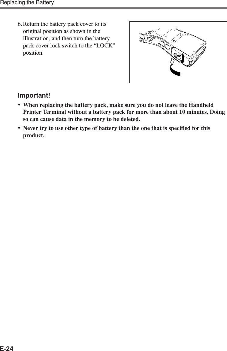 E-24Important!•When replacing the battery pack, make sure you do not leave the HandheldPrinter Terminal without a battery pack for more than about 10 minutes. Doingso can cause data in the memory to be deleted.•Never try to use other type of battery than the one that is specified for thisproduct.6. Return the battery pack cover to itsoriginal position as shown in theillustration, and then turn the batterypack cover lock switch to the “LOCK”position.Replacing the Battery