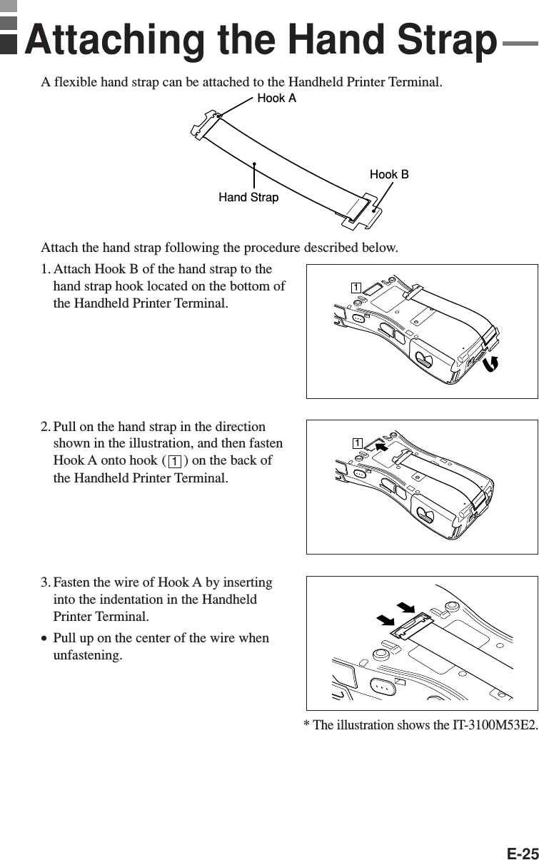 E-25A flexible hand strap can be attached to the Handheld Printer Terminal.Hook AHand StrapHook BAttach the hand strap following the procedure described below.1. Attach Hook B of the hand strap to thehand strap hook located on the bottom ofthe Handheld Printer Terminal.2. Pull on the hand strap in the directionshown in the illustration, and then fastenHook A onto hook (     ) on the back ofthe Handheld Printer Terminal.3. Fasten the wire of Hook A by insertinginto the indentation in the HandheldPrinter Terminal.•Pull up on the center of the wire whenunfastening.Attaching the Hand Strap111* The illustration shows the IT-3100M53E2.