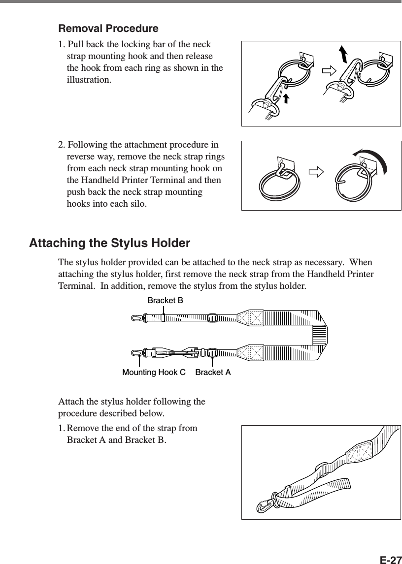 E-27Removal Procedure1. Pull back the locking bar of the neckstrap mounting hook and then releasethe hook from each ring as shown in theillustration.2. Following the attachment procedure inreverse way, remove the neck strap ringsfrom each neck strap mounting hook onthe Handheld Printer Terminal and thenpush back the neck strap mountinghooks into each silo.Attaching the Stylus HolderThe stylus holder provided can be attached to the neck strap as necessary.  Whenattaching the stylus holder, first remove the neck strap from the Handheld PrinterTerminal.  In addition, remove the stylus from the stylus holder.Bracket AMounting Hook CBracket BAttach the stylus holder following theprocedure described below.1. Remove the end of the strap fromBracket A and Bracket B.