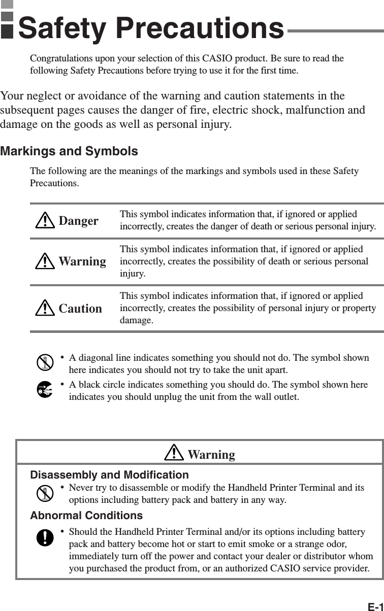 E-1Congratulations upon your selection of this CASIO product. Be sure to read thefollowing Safety Precautions before trying to use it for the first time.Your neglect or avoidance of the warning and caution statements in thesubsequent pages causes the danger of fire, electric shock, malfunction anddamage on the goods as well as personal injury.Markings and SymbolsThe following are the meanings of the markings and symbols used in these SafetyPrecautions.This symbol indicates information that, if ignored or appliedincorrectly, creates the danger of death or serious personal injury.This symbol indicates information that, if ignored or appliedincorrectly, creates the possibility of death or serious personalinjury.This symbol indicates information that, if ignored or appliedincorrectly, creates the possibility of personal injury or propertydamage.•A diagonal line indicates something you should not do. The symbol shownhere indicates you should not try to take the unit apart.•A black circle indicates something you should do. The symbol shown hereindicates you should unplug the unit from the wall outlet.WarningDisassembly and Modification•Never try to disassemble or modify the Handheld Printer Terminal and itsoptions including battery pack and battery in any way.Abnormal Conditions•Should the Handheld Printer Terminal and/or its options including batterypack and battery become hot or start to emit smoke or a strange odor,immediately turn off the power and contact your dealer or distributor whomyou purchased the product from, or an authorized CASIO service provider.WarningCautionDangerSafety Precautions