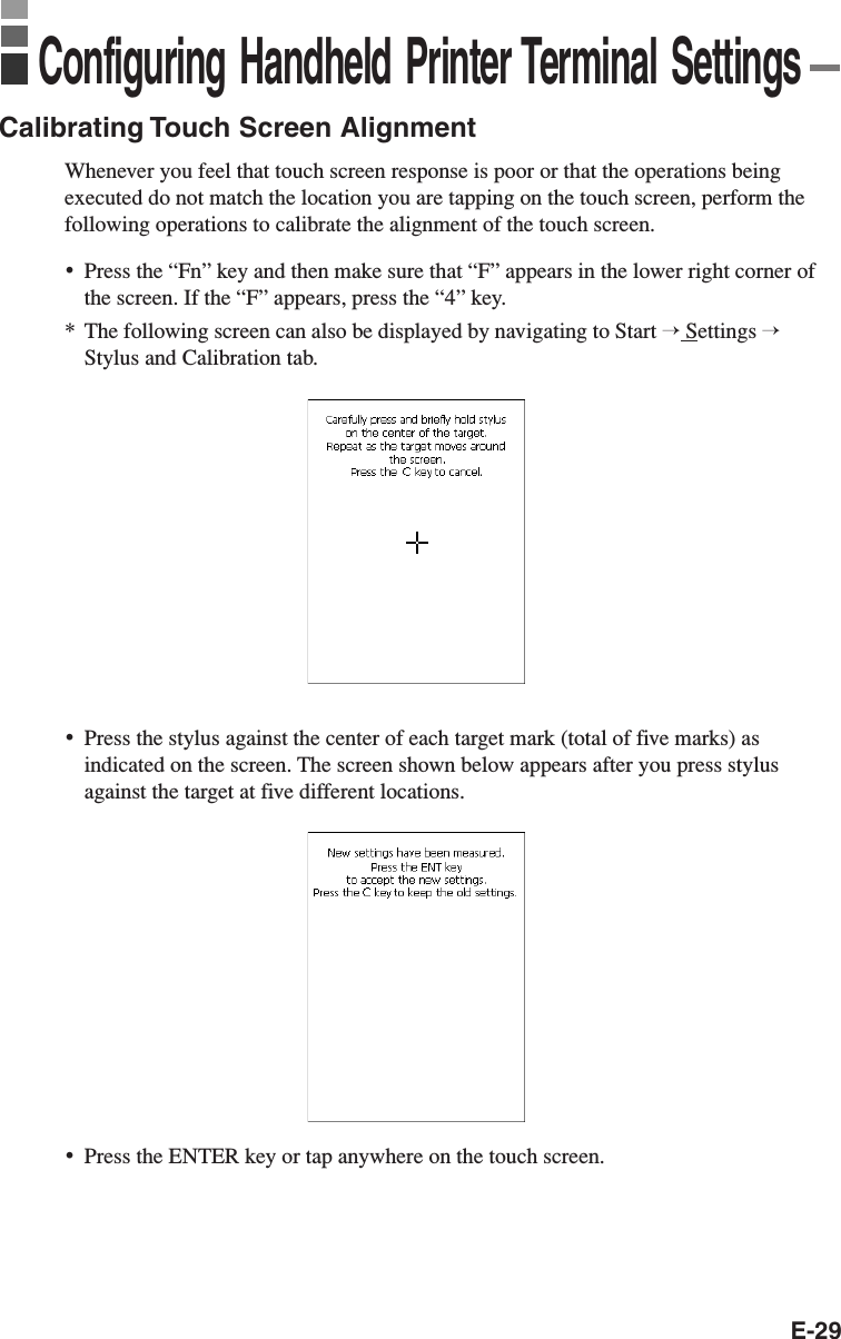 E-29Calibrating Touch Screen AlignmentWhenever you feel that touch screen response is poor or that the operations beingexecuted do not match the location you are tapping on the touch screen, perform thefollowing operations to calibrate the alignment of the touch screen.•Press the “Fn” key and then make sure that “F” appears in the lower right corner ofthe screen. If the “F” appears, press the “4” key.*The following screen can also be displayed by navigating to Start → Settings →Stylus and Calibration tab.•Press the stylus against the center of each target mark (total of five marks) asindicated on the screen. The screen shown below appears after you press stylusagainst the target at five different locations.Configuring Handheld Printer Terminal Settings•Press the ENTER key or tap anywhere on the touch screen.