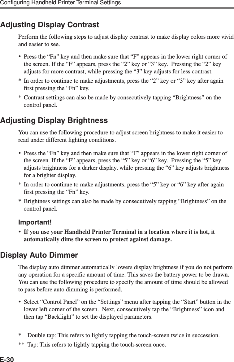 E-30Adjusting Display ContrastPerform the following steps to adjust display contrast to make display colors more vividand easier to see.•Press the “Fn” key and then make sure that “F” appears in the lower right corner ofthe screen. If the “F” appears, press the “2” key or “3” key.  Pressing the “2” keyadjusts for more contrast, while pressing the “3” key adjusts for less contrast.*In order to continue to make adjustments, press the “2” key or “3” key after againfirst pressing the “Fn” key.*Contrast settings can also be made by consecutively tapping “Brightness” on thecontrol panel.Adjusting Display BrightnessYou can use the following procedure to adjust screen brightness to make it easier toread under different lighting conditions.•Press the “Fn” key and then make sure that “F” appears in the lower right corner ofthe screen. If the “F” appears, press the “5” key or “6” key.  Pressing the “5” keyadjusts brightness for a darker display, while pressing the “6” key adjusts brightnessfor a brighter display.* In order to continue to make adjustments, press the “5” key or “6” key after againfirst pressing the “Fn” key.* Brightness settings can also be made by consecutively tapping “Brightness” on thecontrol panel.Important!•If you use your Handheld Printer Terminal in a location where it is hot, itautomatically dims the screen to protect against damage.Display Auto DimmerThe display auto dimmer automatically lowers display brightness if you do not performany operation for a specific amount of time. This saves the battery power to be drawn.You can use the following procedure to specify the amount of time should be allowedto pass before auto dimming is performed.•Select “Control Panel” on the “Settings” menu after tapping the “Start” button in thelower left corner of the screen.  Next, consecutively tap the “Brightness” icon andthen tap “Backlight” to set the displayed parameters.*Double tap: This refers to lightly tapping the touch-screen twice in succession.** Tap: This refers to lightly tapping the touch-screen once.Configuring Handheld Printer Terminal Settings