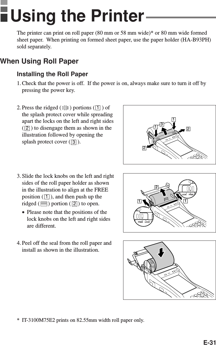 E-31The printer can print on roll paper (80 mm or 58 mm wide)* or 80 mm wide formedsheet paper.  When printing on formed sheet paper, use the paper holder (HA-B93PH)sold separately.When Using Roll PaperInstalling the Roll Paper1. Check that the power is off.  If the power is on, always make sure to turn it off bypressing the power key.2. Press the ridged ( ) portions (     ) ofthe splash protect cover while spreadingapart the locks on the left and right sides(     ) to disengage them as shown in theillustration followed by opening thesplash protect cover (     ).3. Slide the lock knobs on the left and rightsides of the roll paper holder as shownin the illustration to align at the FREEposition (     ), and then push up theridged ( ) portion (     ) to open.•Please note that the positions of thelock knobs on the left and right sidesare different.4. Peel off the seal from the roll paper andinstall as shown in the illustration.*IT-3100M75E2 prints on 82.55mm width roll paper only.12312Using the Printer13221121LOCK FREELOCKFREE