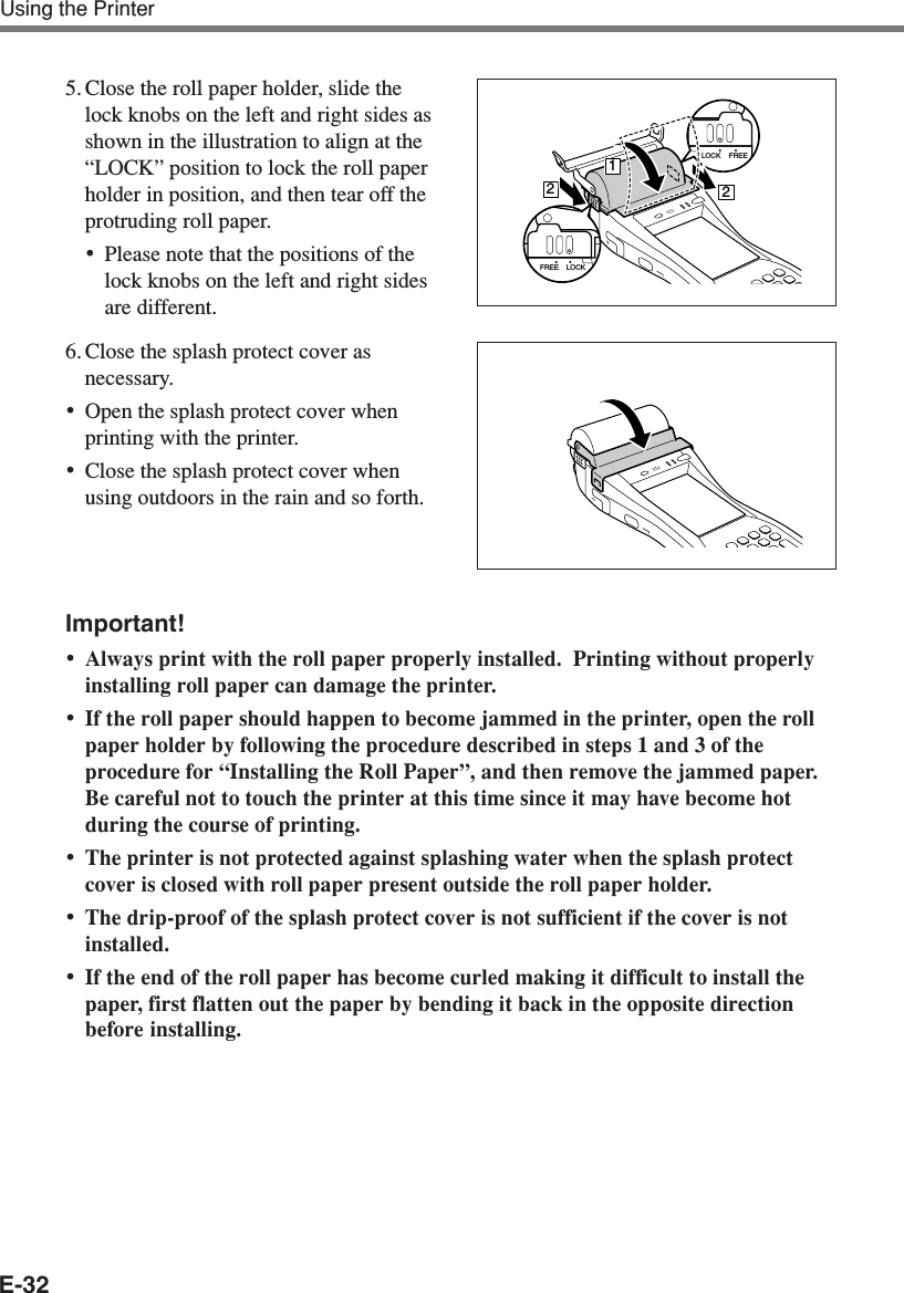 E-32Using the Printer5. Close the roll paper holder, slide thelock knobs on the left and right sides asshown in the illustration to align at the“LOCK” position to lock the roll paperholder in position, and then tear off theprotruding roll paper.•Please note that the positions of thelock knobs on the left and right sidesare different.6. Close the splash protect cover asnecessary.•Open the splash protect cover whenprinting with the printer.•Close the splash protect cover whenusing outdoors in the rain and so forth.Important!•Always print with the roll paper properly installed.  Printing without properlyinstalling roll paper can damage the printer.•If the roll paper should happen to become jammed in the printer, open the rollpaper holder by following the procedure described in steps 1 and 3 of theprocedure for “Installing the Roll Paper”, and then remove the jammed paper.Be careful not to touch the printer at this time since it may have become hotduring the course of printing.•The printer is not protected against splashing water when the splash protectcover is closed with roll paper present outside the roll paper holder.•The drip-proof of the splash protect cover is not sufficient if the cover is notinstalled.•If the end of the roll paper has become curled making it difficult to install thepaper, first flatten out the paper by bending it back in the opposite directionbefore installing.LOCK FREE212LOCKFREE