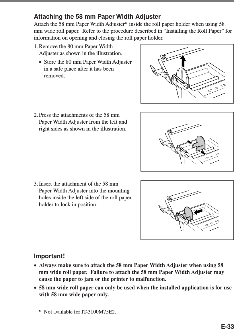 E-33Attaching the 58 mm Paper Width AdjusterAttach the 58 mm Paper Width Adjuster* inside the roll paper holder when using 58mm wide roll paper.  Refer to the procedure described in “Installing the Roll Paper” forinformation on opening and closing the roll paper holder.1. Remove the 80 mm Paper WidthAdjuster as shown in the illustration.•Store the 80 mm Paper Width Adjusterin a safe place after it has beenremoved.2. Press the attachments of the 58 mmPaper Width Adjuster from the left andright sides as shown in the illustration.3. Insert the attachment of the 58 mmPaper Width Adjuster into the mountingholes inside the left side of the roll paperholder to lock in position.Important!•Always make sure to attach the 58 mm Paper Width Adjuster when using 58mm wide roll paper.  Failure to attach the 58 mm Paper Width Adjuster maycause the paper to jam or the printer to malfunction.•58 mm wide roll paper can only be used when the installed application is for usewith 58 mm wide paper only.*Not available for IT-3100M75E2.