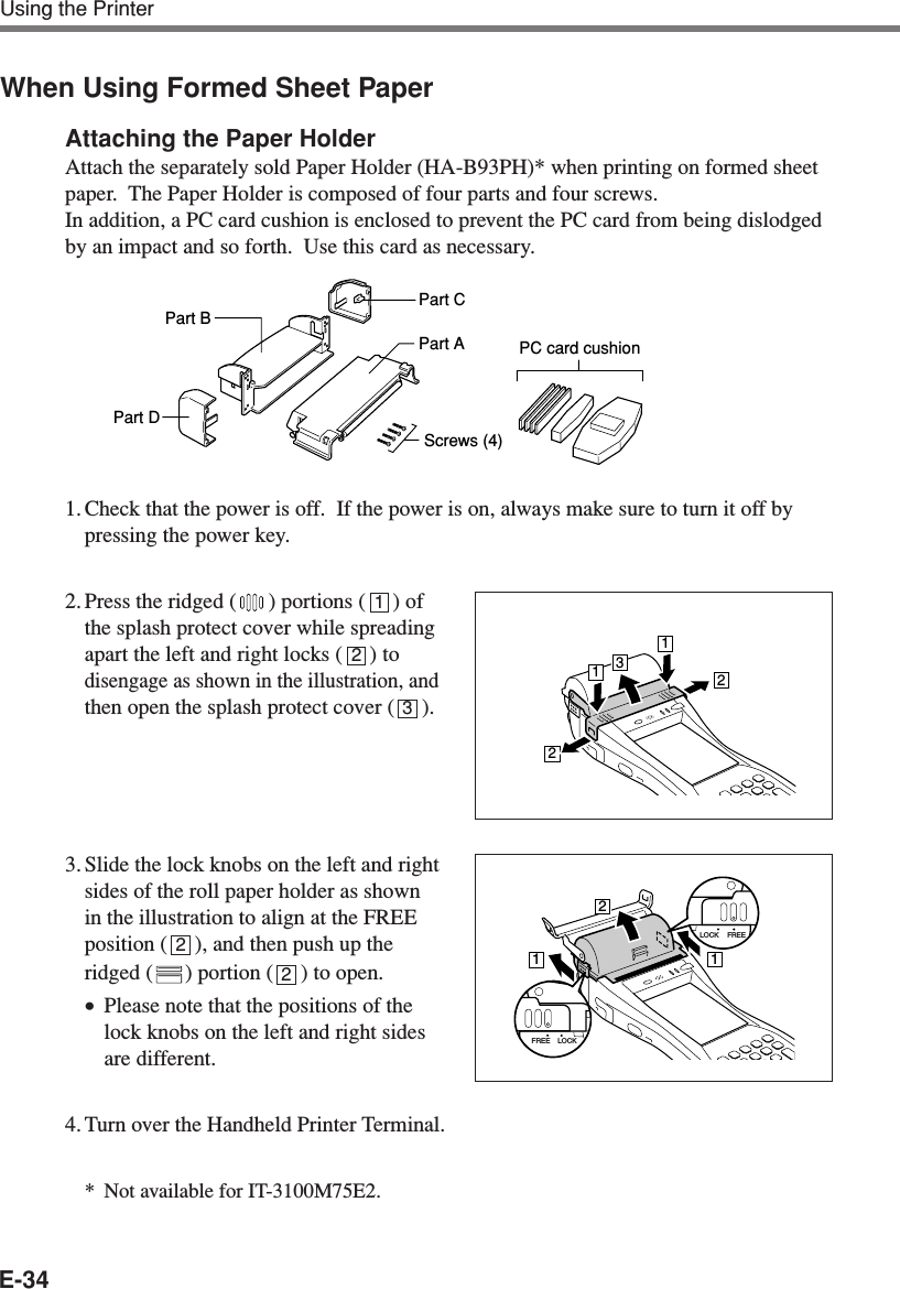 E-34Using the PrinterWhen Using Formed Sheet PaperAttaching the Paper HolderAttach the separately sold Paper Holder (HA-B93PH)* when printing on formed sheetpaper.  The Paper Holder is composed of four parts and four screws.In addition, a PC card cushion is enclosed to prevent the PC card from being dislodgedby an impact and so forth.  Use this card as necessary.1. Check that the power is off.  If the power is on, always make sure to turn it off bypressing the power key.2. Press the ridged ( ) portions (     ) ofthe splash protect cover while spreadingapart the left and right locks (     ) todisengage as shown in the illustration, andthen open the splash protect cover (     ).3. Slide the lock knobs on the left and rightsides of the roll paper holder as shownin the illustration to align at the FREEposition (     ), and then push up theridged ( ) portion (     ) to open.•Please note that the positions of thelock knobs on the left and right sidesare different.4. Turn over the Handheld Printer Terminal.*Not available for IT-3100M75E2.123213221121LOCK FREELOCKFREE2Part BPart DPart CPart AScrews (4)PC card cushion