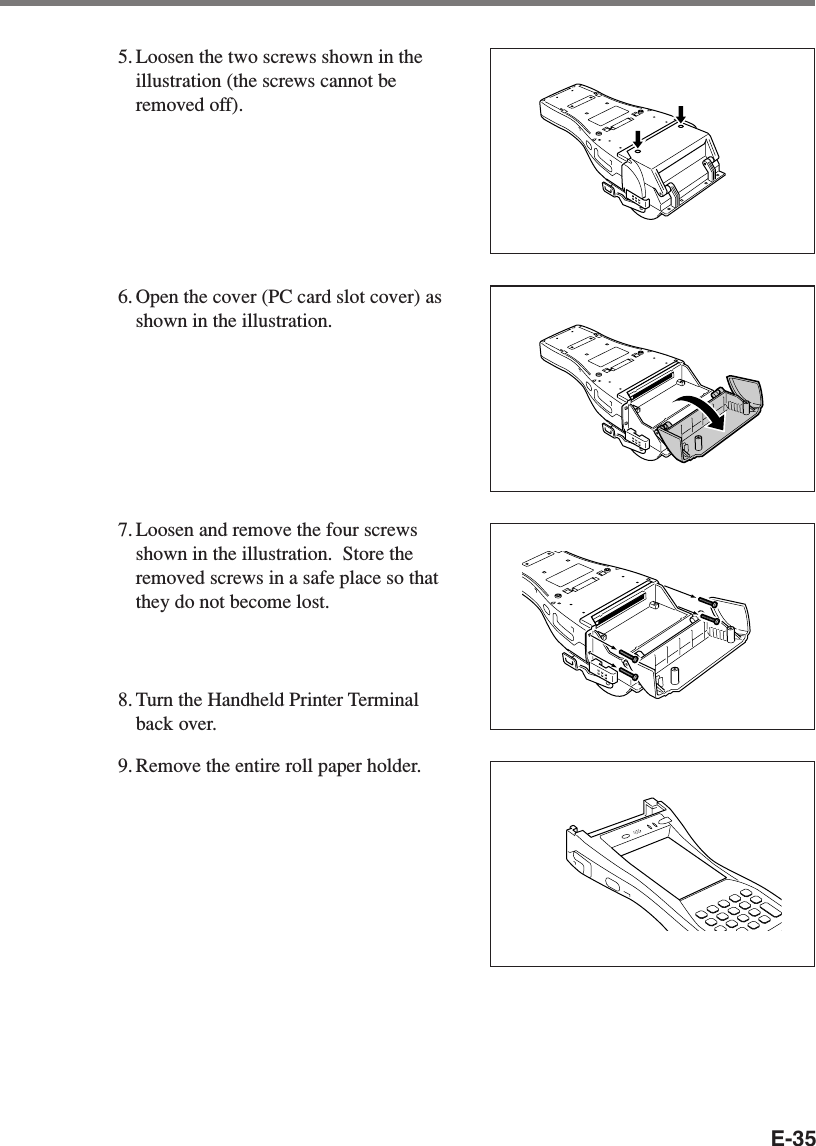 E-355. Loosen the two screws shown in theillustration (the screws cannot beremoved off).6. Open the cover (PC card slot cover) asshown in the illustration.7. Loosen and remove the four screwsshown in the illustration.  Store theremoved screws in a safe place so thatthey do not become lost.8. Turn the Handheld Printer Terminalback over.9. Remove the entire roll paper holder.