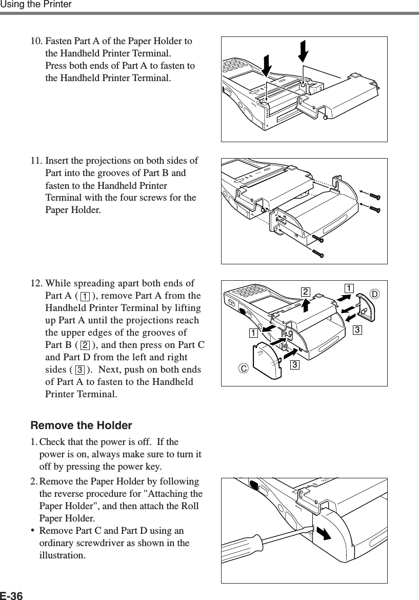 E-36Using the Printer10. Fasten Part A of the Paper Holder tothe Handheld Printer Terminal.Press both ends of Part A to fasten tothe Handheld Printer Terminal.11. Insert the projections on both sides ofPart into the grooves of Part B andfasten to the Handheld PrinterTerminal with the four screws for thePaper Holder.12. While spreading apart both ends ofPart A (     ), remove Part A from theHandheld Printer Terminal by liftingup Part A until the projections reachthe upper edges of the grooves ofPart B (     ), and then press on Part Cand Part D from the left and rightsides (     ).  Next, push on both endsof Part A to fasten to the HandheldPrinter Terminal.Remove the Holder1. Check that the power is off.  If thepower is on, always make sure to turn itoff by pressing the power key.2. Remove the Paper Holder by followingthe reverse procedure for &quot;Attaching thePaper Holder&quot;, and then attach the RollPaper Holder.•Remove Part C and Part D using anordinary screwdriver as shown in theillustration.213CD11233