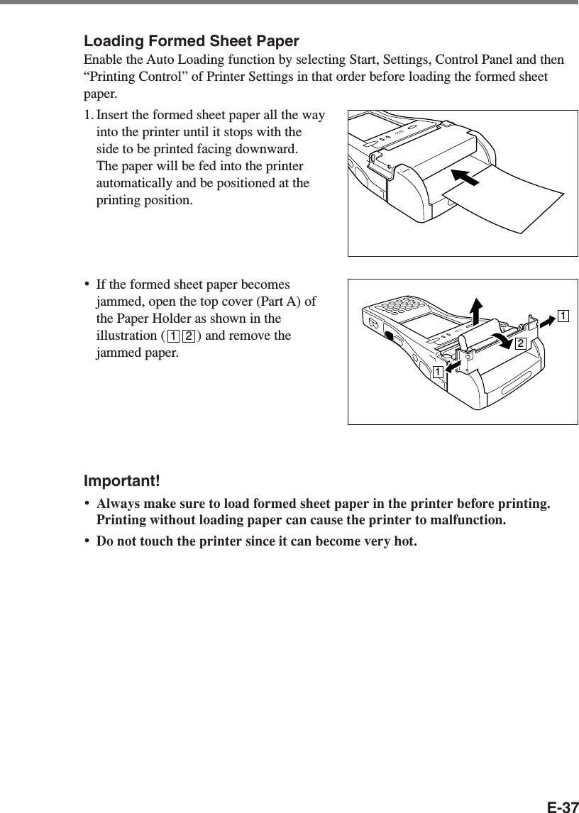 E-37Loading Formed Sheet PaperEnable the Auto Loading function by selecting Start, Settings, Control Panel and then“Printing Control” of Printer Settings in that order before loading the formed sheetpaper.1. Insert the formed sheet paper all the wayinto the printer until it stops with theside to be printed facing downward.The paper will be fed into the printerautomatically and be positioned at theprinting position.•If the formed sheet paper becomesjammed, open the top cover (Part A) ofthe Paper Holder as shown in theillustration (         ) and remove thejammed paper.Important!•Always make sure to load formed sheet paper in the printer before printing.Printing without loading paper can cause the printer to malfunction.•Do not touch the printer since it can become very hot.1121 2