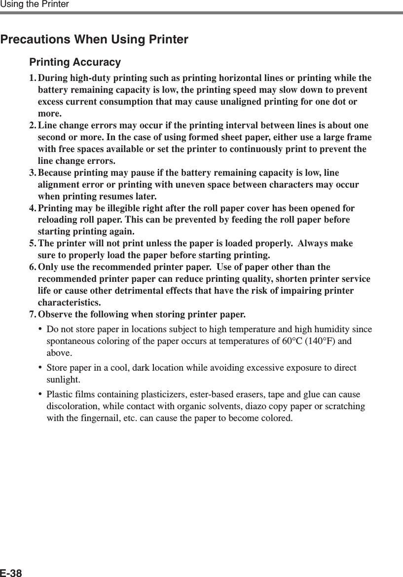 E-38Using the PrinterPrecautions When Using PrinterPrinting Accuracy1. During high-duty printing such as printing horizontal lines or printing while thebattery remaining capacity is low, the printing speed may slow down to preventexcess current consumption that may cause unaligned printing for one dot ormore.2. Line change errors may occur if the printing interval between lines is about onesecond or more. In the case of using formed sheet paper, either use a large framewith free spaces available or set the printer to continuously print to prevent theline change errors.3. Because printing may pause if the battery remaining capacity is low, linealignment error or printing with uneven space between characters may occurwhen printing resumes later.4. Printing may be illegible right after the roll paper cover has been opened forreloading roll paper. This can be prevented by feeding the roll paper beforestarting printing again.5. The printer will not print unless the paper is loaded properly.  Always makesure to properly load the paper before starting printing.6. Only use the recommended printer paper.  Use of paper other than therecommended printer paper can reduce printing quality, shorten printer servicelife or cause other detrimental effects that have the risk of impairing printercharacteristics.7. Observe the following when storing printer paper.•Do not store paper in locations subject to high temperature and high humidity sincespontaneous coloring of the paper occurs at temperatures of 60°C (140°F) andabove.•Store paper in a cool, dark location while avoiding excessive exposure to directsunlight.•Plastic films containing plasticizers, ester-based erasers, tape and glue can causediscoloration, while contact with organic solvents, diazo copy paper or scratchingwith the fingernail, etc. can cause the paper to become colored.
