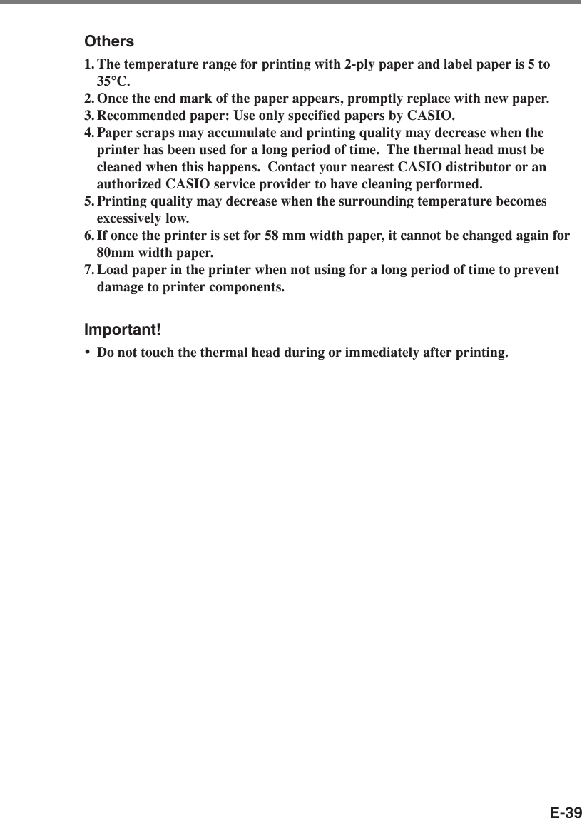 E-39Others1. The temperature range for printing with 2-ply paper and label paper is 5 to35°C.2. Once the end mark of the paper appears, promptly replace with new paper.3. Recommended paper: Use only specified papers by CASIO.4. Paper scraps may accumulate and printing quality may decrease when theprinter has been used for a long period of time.  The thermal head must becleaned when this happens.  Contact your nearest CASIO distributor or anauthorized CASIO service provider to have cleaning performed.5. Printing quality may decrease when the surrounding temperature becomesexcessively low.6. If once the printer is set for 58 mm width paper, it cannot be changed again for80mm width paper.7. Load paper in the printer when not using for a long period of time to preventdamage to printer components.Important!•Do not touch the thermal head during or immediately after printing.