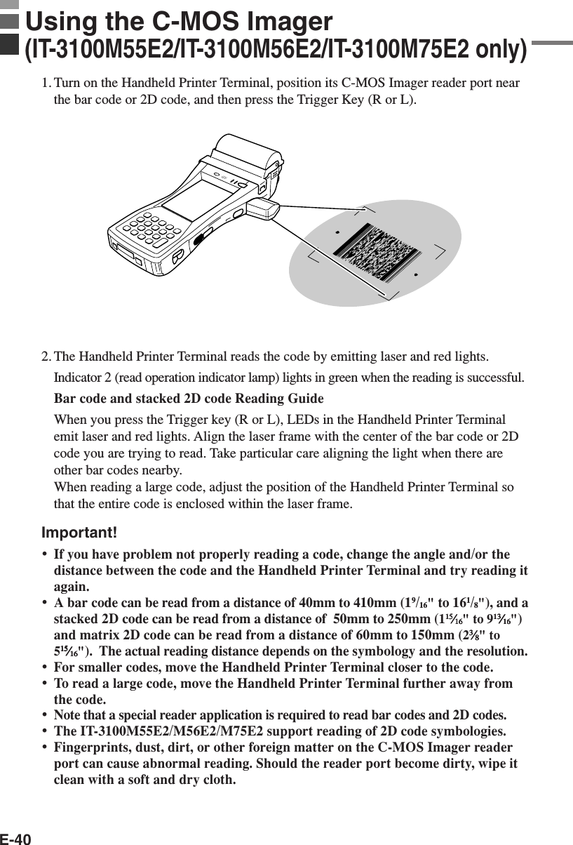 E-40Using the C-MOS Imager(IT-3100M55E2/IT-3100M56E2/IT-3100M75E2 only)1. Turn on the Handheld Printer Terminal, position its C-MOS Imager reader port nearthe bar code or 2D code, and then press the Trigger Key (R or L).2. The Handheld Printer Terminal reads the code by emitting laser and red lights.Indicator 2 (read operation indicator lamp) lights in green when the reading is successful.Bar code and stacked 2D code Reading GuideWhen you press the Trigger key (R or L), LEDs in the Handheld Printer Terminalemit laser and red lights. Align the laser frame with the center of the bar code or 2Dcode you are trying to read. Take particular care aligning the light when there areother bar codes nearby.When reading a large code, adjust the position of the Handheld Printer Terminal sothat the entire code is enclosed within the laser frame.Important!•If you have problem not properly reading a code, change the angle and/or thedistance between the code and the Handheld Printer Terminal and try reading itagain.•A bar code can be read from a distance of 40mm to 410mm (19/16&quot; to 161/8&quot;), and astacked 2D code can be read from a distance of  50mm to 250mm (11515151515⁄⁄⁄⁄⁄1616161616&quot; to 91313131313⁄⁄⁄⁄⁄1616161616&quot;)and matrix 2D code can be read from a distance of 60mm to 150mm (233333⁄⁄⁄⁄⁄88888&quot; to51515151515⁄⁄⁄⁄⁄1616161616&quot;).  The actual reading distance depends on the symbology and the resolution.•For smaller codes, move the Handheld Printer Terminal closer to the code.•To read a large code, move the Handheld Printer Terminal further away fromthe code.•Note that a special reader application is required to read bar codes and 2D codes.•The IT-3100M55E2/M56E2/M75E2 support reading of 2D code symbologies.•Fingerprints, dust, dirt, or other foreign matter on the C-MOS Imager readerport can cause abnormal reading. Should the reader port become dirty, wipe itclean with a soft and dry cloth.