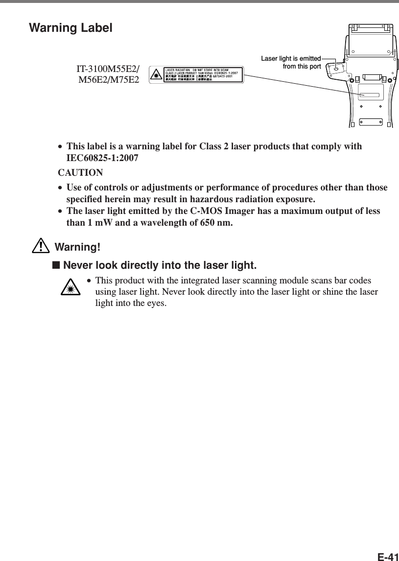 E-41•This label is a warning label for Class 2 laser products that comply withIEC60825-1:2007CAUTION•Use of controls or adjustments or performance of procedures other than thosespecified herein may result in hazardous radiation exposure.•The laser light emitted by the C-MOS Imager has a maximum output of lessthan 1 mW and a wavelength of 650 nm. Warning!■ Never look directly into the laser light.•This product with the integrated laser scanning module scans bar codesusing laser light. Never look directly into the laser light or shine the laserlight into the eyes.Warning LabelIT-3100M55E2/M56E2/M75E2Laser light is emittedfrom this port