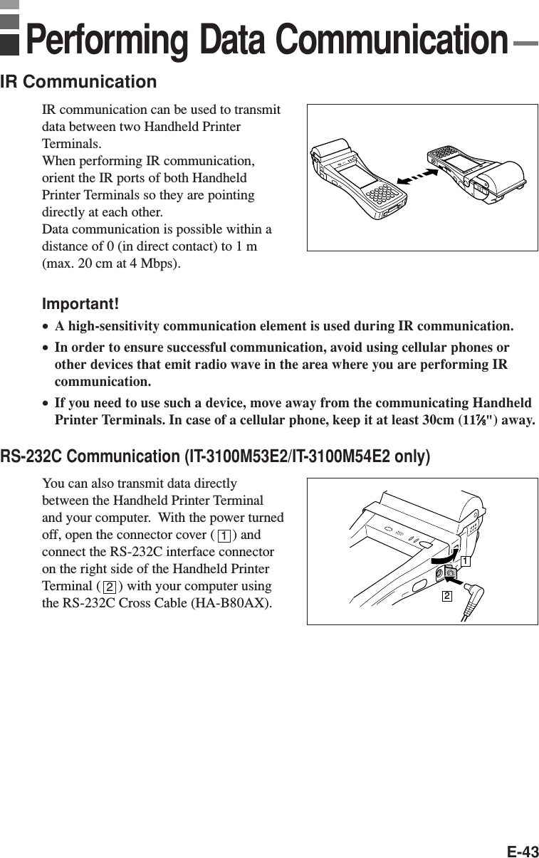 E-43IR CommunicationIR communication can be used to transmitdata between two Handheld PrinterTerminals.When performing IR communication,orient the IR ports of both HandheldPrinter Terminals so they are pointingdirectly at each other.Data communication is possible within adistance of 0 (in direct contact) to 1 m(max. 20 cm at 4 Mbps).Important!•A high-sensitivity communication element is used during IR communication.•In order to ensure successful communication, avoid using cellular phones orother devices that emit radio wave in the area where you are performing IRcommunication.•If you need to use such a device, move away from the communicating HandheldPrinter Terminals. In case of a cellular phone, keep it at least 30cm (1177777⁄⁄⁄⁄⁄88888&quot;) away.RS-232C Communication (IT-3100M53E2/IT-3100M54E2 only)You can also transmit data directlybetween the Handheld Printer Terminaland your computer.  With the power turnedoff, open the connector cover (     ) andconnect the RS-232C interface connectoron the right side of the Handheld PrinterTerminal (     ) with your computer usingthe RS-232C Cross Cable (HA-B80AX).12Performing Data Communication12