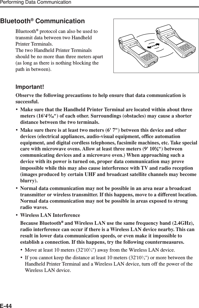 E-44Bluetooth® CommunicationBluetooth® protocol can also be used totransmit data between two HandheldPrinter Terminals.The two Handheld Printer Terminalsshould be no more than three meters apart(as long as there is nothing blocking thepath in between).Important!Observe the following precautions to help ensure that data communication issuccessful.•Make sure that the Handheld Printer Terminal are located within about threemeters (16&apos;41313131313⁄⁄⁄⁄⁄1616161616&quot;) of each other. Surroundings (obstacles) may cause a shorterdistance between the two terminals.•Make sure there is at least two meters (6&apos; 7&quot;) between this device and otherdevices (electrical appliances, audio-visual equipment, office automationequipment, and digital cordless telephones, facsimile machines, etc. Take specialcare with microwave ovens. Allow at least three meters (9&apos; 1033333⁄⁄⁄⁄⁄88888&quot;) betweencommunicating devices and a microwave oven.) When approaching such adevice with its power is turned on, proper data communication may proveimpossible while this may also cause interference with TV and radio reception(images produced by certain UHF and broadcast satellite channels may becomeblurry).•Normal data communication may not be possible in an area near a broadcasttransmitter or wireless transmitter. If this happens, move to a different location.Normal data communication may not be possible in areas exposed to strongradio waves.•Wireless LAN InterferenceBecause Bluetooth® and Wireless LAN use the same frequency band (2.4GHz),radio interference can occur if there is a Wireless LAN device nearby. This canresult in lower data communication speeds, or even make it impossible toestablish a connection. If this happens, try the following countermeasures.•Move at least 10 meters (32&apos;103⁄4&quot;) away from the Wireless LAN device.•If you cannot keep the distance at least 10 meters (32&apos;103⁄4&quot;) or more between theHandheld Printer Terminal and a Wireless LAN device, turn off the power of theWireless LAN device.Performing Data Communication