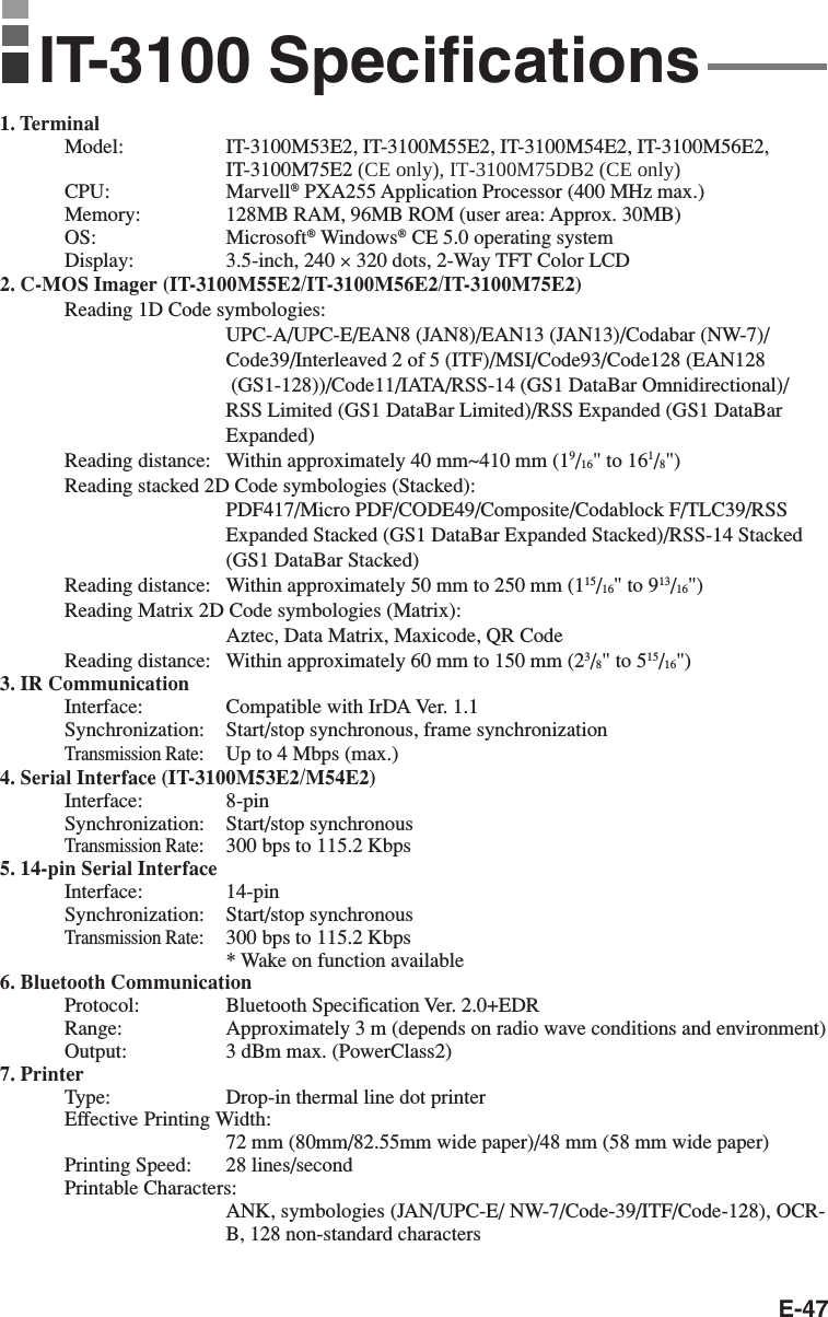 E-471. TerminalModel: IT-3100M53E2, IT-3100M55E2, IT-3100M54E2, IT-3100M56E2,IT-3100M75E2 (CE only), IT-3100M75DB2 (CE only)CPU: Marvell® PXA255 Application Processor (400 MHz max.)Memory: 128MB RAM, 96MB ROM (user area: Approx. 30MB)OS: Microsoft® Windows® CE 5.0 operating systemDisplay: 3.5-inch, 240 × 320 dots, 2-Way TFT Color LCD2. C-MOS Imager (IT-3100M55E2/IT-3100M56E2/IT-3100M75E2)Reading 1D Code symbologies:UPC-A/UPC-E/EAN8 (JAN8)/EAN13 (JAN13)/Codabar (NW-7)/Code39/Interleaved 2 of 5 (ITF)/MSI/Code93/Code128 (EAN128 (GS1-128))/Code11/IATA/RSS-14 (GS1 DataBar Omnidirectional)/RSS Limited (GS1 DataBar Limited)/RSS Expanded (GS1 DataBarExpanded)Reading distance: Within approximately 40 mm~410 mm (19/16&quot; to 161/8&quot;)Reading stacked 2D Code symbologies (Stacked):PDF417/Micro PDF/CODE49/Composite/Codablock F/TLC39/RSSExpanded Stacked (GS1 DataBar Expanded Stacked)/RSS-14 Stacked(GS1 DataBar Stacked)Reading distance: Within approximately 50 mm to 250 mm (115/16&quot; to 913/16&quot;)Reading Matrix 2D Code symbologies (Matrix):Aztec, Data Matrix, Maxicode, QR CodeReading distance: Within approximately 60 mm to 150 mm (23/8&quot; to 515/16&quot;)3. IR CommunicationInterface: Compatible with IrDA Ver. 1.1Synchronization: Start/stop synchronous, frame synchronizationTransmission Rate:Up to 4 Mbps (max.)4. Serial Interface (IT-3100M53E2/M54E2)Interface: 8-pinSynchronization: Start/stop synchronousTransmission Rate:300 bps to 115.2 Kbps5. 14-pin Serial InterfaceInterface: 14-pinSynchronization: Start/stop synchronousTransmission Rate:300 bps to 115.2 Kbps* Wake on function available6. Bluetooth CommunicationProtocol: Bluetooth Specification Ver. 2.0+EDRRange: Approximately 3 m (depends on radio wave conditions and environment)Output: 3 dBm max. (PowerClass2)7. PrinterType: Drop-in thermal line dot printerEffective Printing Width:72 mm (80mm/82.55mm wide paper)/48 mm (58 mm wide paper)Printing Speed: 28 lines/secondPrintable Characters:ANK, symbologies (JAN/UPC-E/ NW-7/Code-39/ITF/Code-128), OCR-B, 128 non-standard charactersIT-3100 Specifications